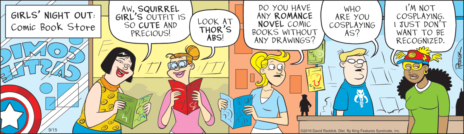 Parallel OCR: GIRLS' NIGHT OUT: Comic Book Store AWSQUIRREL GIRL'S OUTFIT IS SO CUTE AND PRECIOUS! LOOK AT THOR'S ABS! DO YOU HAVE ANY ROMANCE NOVEL COMIC BOOKS WITHOUT ANY DRAWINGS? WHO ARE YOU COSPLAYING AS? I'M NOT COSPLAYING. I JUST DON'T WANT TO BE RECOGNIZED. MOS 9/15 62016 David ReddickGIRLS' NIGHT OUT: Comic Book Store AWSQUIRREL GIRL'S OUTFIT IS SO CUTE AND PRECIOUS! LOOK AT THOR'S ABS! DO YOU HAVE ANY ROMANCE NOVEL COMIC BOOKS WITHOUT ANY DRAWINGS? WHO ARE YOU COSPLAYING AS? I'M NOT COSPLAYING. I JUST DON'T WANT TO BE RECOGNIZED. MOS 9/15 62016 David ReddickDist. By King Features Syndicate