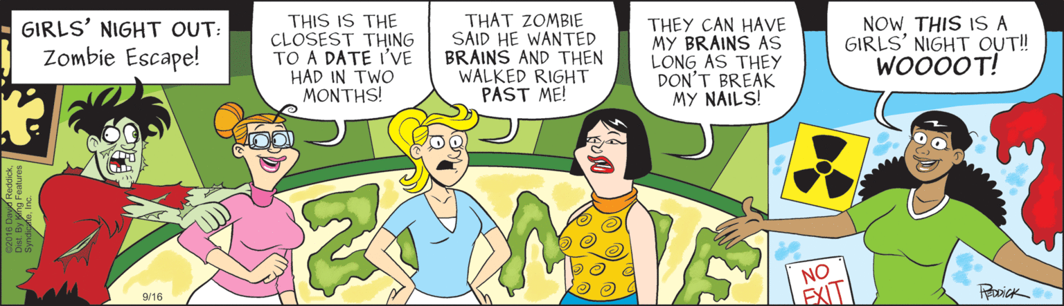 Cartoon OCR: GIRLS' NIGHT OUT: Zombie Escape! THIS IS THE CLOSEST THING TO A DATE I'VE HAD IN TWO MONTHS! THAT ZOMBIE SAID HE WANTED BRAINS AND THEN WALKED RIGHT PAST ME! THEY CAN HAVE MY BRAINS AS LONG AS THEY DON'T BREAK MY NAILS! NOW THIS IS A GIRLS' NIGHT OUT! WO000T! NO 9/16 GIRLS' NIGHT OUT: Zombie Escape! THIS IS THE CLOSEST THING TO A DATE I'VE HAD IN TWO MONTHS! THAT ZOMBIE SAID HE WANTED BRAINS AND THEN WALKED RIGHT PAST ME! THEY CAN HAVE MY BRAINS AS LONG AS THEY DON'T BREAK MY NAILS! NOW THIS IS A GIRLS' NIGHT OUT! WO000T! NO 9/16