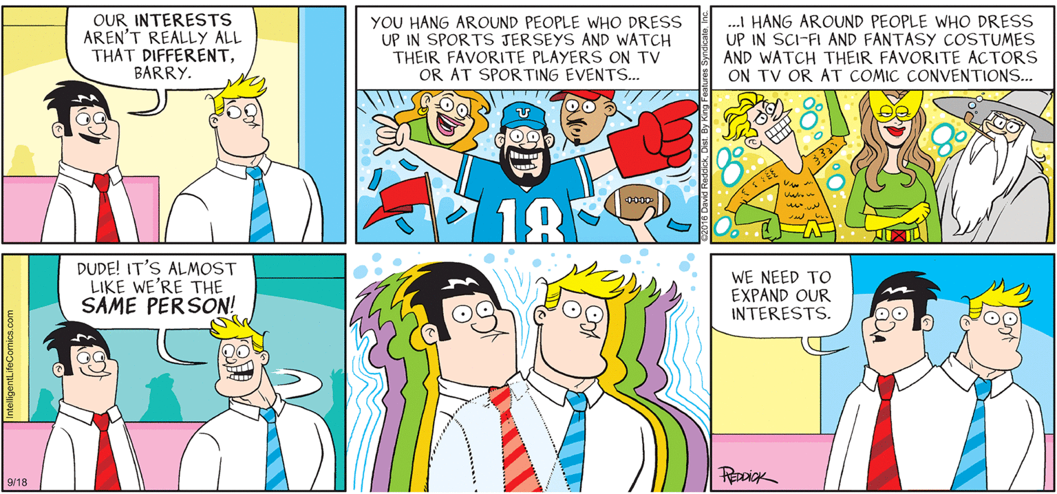 Green OCR: INTELLIGENT LIFE BY DAVID REDDICK OUR INTERESTS AREN'T REALLY ALL THAT DIFFERENTBARRY. YOU HANG AROUND PEOPLE WHO DRESS UP IN SPORTS JERSEYS AND WATCH THEIR FAVORITE PLAYERS ON TV OR AT SPORTING EVENTS.. . HANG AROUND PEOPLE WHO DRESS UP IN SCI-FI AND FANTASY COSTUMES AND WATCH THEIR FAVORITE ACTORS ON TV OR AT COMIC CONVENTIONS... 18 DUDE! IT'S ALMOST LIKE WE'RE THE SAME PERSON! WE NEED TO EXPAND OUR INTERESTS. REDDICK 9/18 INTELLIGENT LIFE BY DAVID REDDICK OUR INTERESTS AREN'T REALLY ALL THAT DIFFERENTBARRY. YOU HANG AROUND PEOPLE WHO DRESS UP IN SPORTS JERSEYS AND WATCH THEIR FAVORITE PLAYERS ON TV OR AT SPORTING EVENTS.. . HANG AROUND PEOPLE WHO DRESS UP IN SCI-FI AND FANTASY COSTUMES AND WATCH THEIR FAVORITE ACTORS ON TV OR AT COMIC CONVENTIONS... 18 DUDE! IT'S ALMOST LIKE WE'RE THE SAME PERSON! WE NEED TO EXPAND OUR INTERESTS. REDDICK 9/18