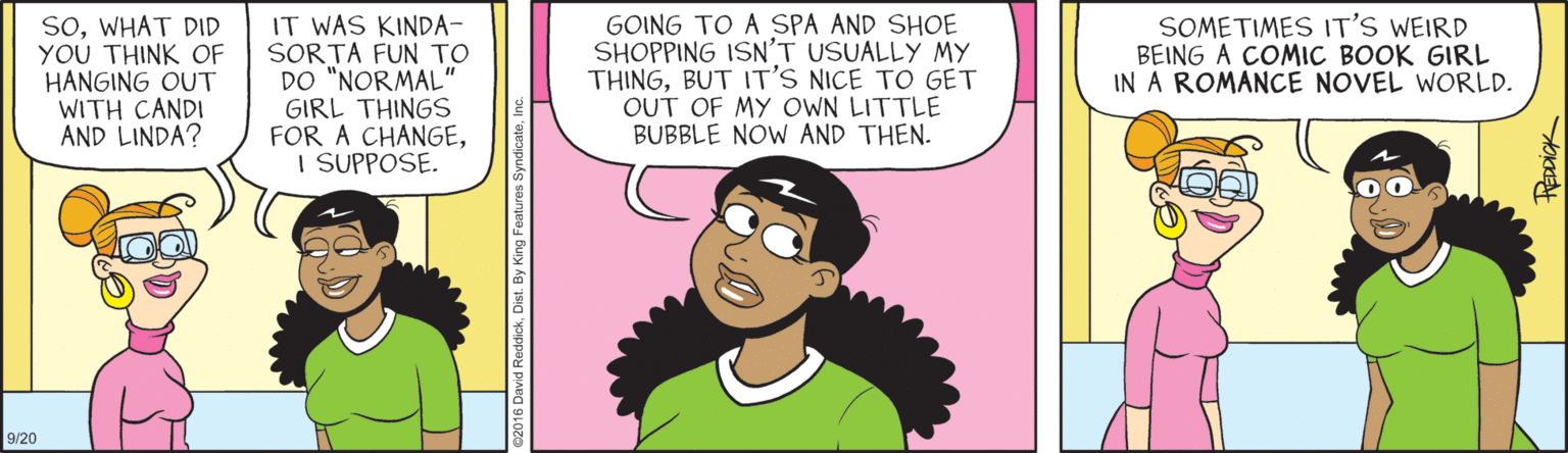 Cartoon OCR: SOWHAT DID YOU THINK OF HANGING OUT WITH CANDI AND LINDA? IT WAS KINDA- SORTA FUN TO DO "NORMAL" GIRL THINGS FOR A CHANGEI SUPPOSE. GOING TO A SPA AND SHOE SHOPPING ISN'T USUALLY MY THINGBUT IT'S NICE TO GET OUT OF MY OWN LITTLE BUBBLE NOW AND THEN. SOMETIMES IT'S WEIRD BEING A COMIC BOOK GIRL IN A ROMANCE NOVEL WORLD. 9/20 tEDDICK SOWHAT DID YOU THINK OF HANGING OUT WITH CANDI AND LINDA? IT WAS KINDA- SORTA FUN TO DO "NORMAL" GIRL THINGS FOR A CHANGEI SUPPOSE. GOING TO A SPA AND SHOE SHOPPING ISN'T USUALLY MY THINGBUT IT'S NICE TO GET OUT OF MY OWN LITTLE BUBBLE NOW AND THEN. SOMETIMES IT'S WEIRD BEING A COMIC BOOK GIRL IN A ROMANCE NOVEL WORLD. 9/20 tEDDICK