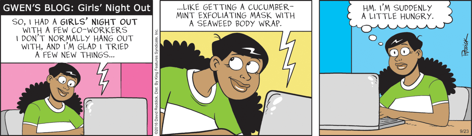 Animated cartoon OCR: .LIKE GETTING A CUCUMBER- MINT EXFOLIATING MASK WITH A SEAWEED BODY WRAP. HM. I'M SUDDENLY A LITTLE HUNGRY. GWEN'S BLOG: Girls' Night Out SOI HAD A GIRLS' NIGHT OUT WITH A FEW co-WORKERS I DON'T NORMALLY HANG OUT WITHAND I'M GLAD I TRIED A FEW NEW THINGS... 9/23 .LIKE GETTING A CUCUMBER- MINT EXFOLIATING MASK WITH A SEAWEED BODY WRAP. HM. I'M SUDDENLY A LITTLE HUNGRY. GWEN'S BLOG: Girls' Night Out SOI HAD A GIRLS' NIGHT OUT WITH A FEW co-WORKERS I DON'T NORMALLY HANG OUT WITHAND I'M GLAD I TRIED A FEW NEW THINGS... 9/23