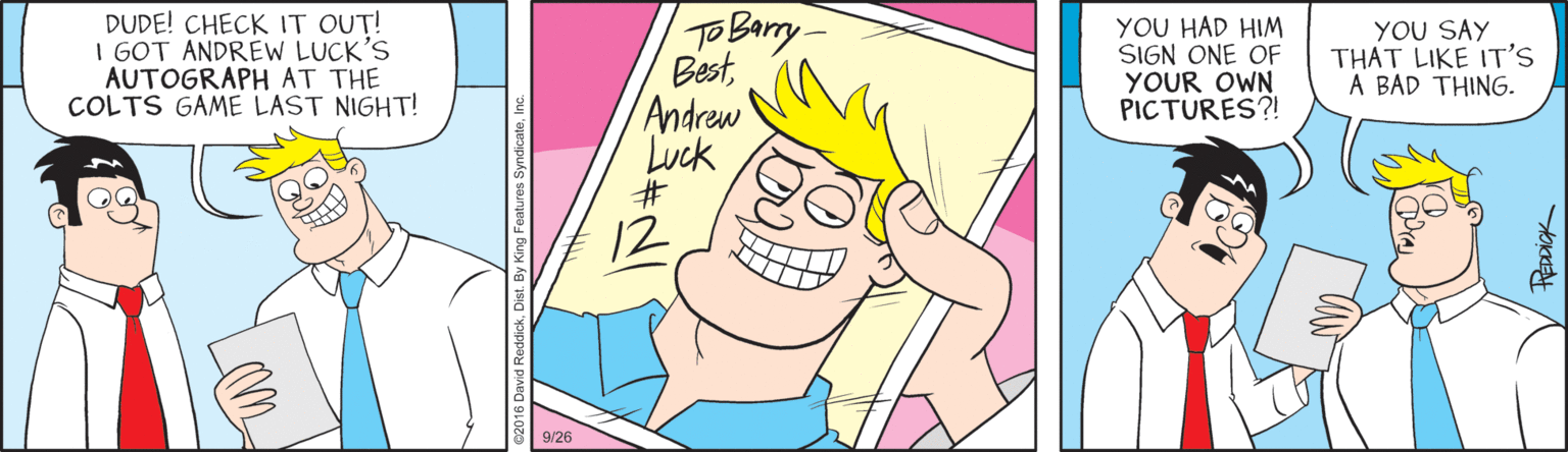 Cartoon OCR: DUDE! CHECK IT OUT! I GOT ANDREW LUCK'S AUTOGRAPH AT THE COLTS GAME LAST NIGHT! TO Barry BestAndrew Luck #3 YOU HAD HIM SIGN ONE OF YOUR OWN PICTURES?! YOU SAY THAT LIKE IT'S A BAD THING. 12 9/26 1. By King Features SyndicateIn DUDE! CHECK IT OUT! I GOT ANDREW LUCK'S AUTOGRAPH AT THE COLTS GAME LAST NIGHT! TO Barry BestAndrew Luck #3 YOU HAD HIM SIGN ONE OF YOUR OWN PICTURES?! YOU SAY THAT LIKE IT'S A BAD THING. 12 9/26 1. By King Features Syndicate
