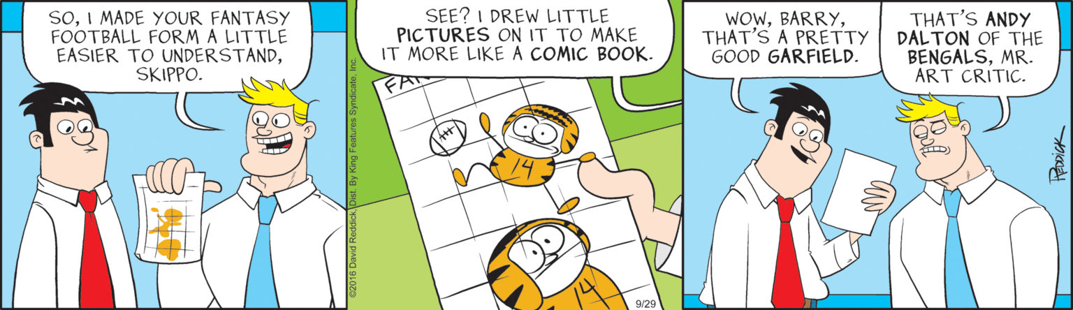 Illustration OCR: SoI MADE YOUR FANTASY FOOTBALL FORM A LITTLE EASIER TO UNDERSTANDSKIPPO. SEE? I DREW LITTLE PICTURES ON IT TO MAKE IT MORE LIKE A COMIC BOOK. WOWTHAT'S A PRETTY GOOD GARFIELD. THAT'S ANDY DALTON OF THE BENGALSMR. ART CRITIC. FA 9/29 SoI MADE YOUR FANTASY FOOTBALL FORM A LITTLE EASIER TO UNDERSTANDSKIPPO. SEE? I DREW LITTLE PICTURES ON IT TO MAKE IT MORE LIKE A COMIC BOOK. WOWTHAT'S A PRETTY GOOD GARFIELD. THAT'S ANDY DALTON OF THE BENGALSMR. ART CRITIC. FA 9/29