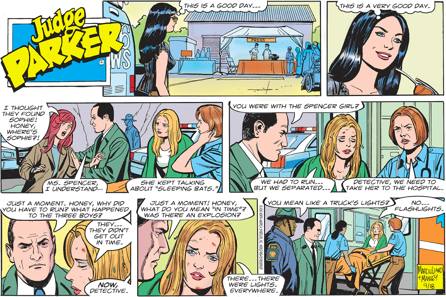 Line OCR: Judge PARKER THIS IS A GOOD DAY..- THIS IS A VERY GOOD DAY. PRESS YOu WERE WITH THE SPENCER GIRL? I THOUGHT THEY FOUND SOPHIE! HONEYWHERE'S ASOPHIE?! MS. SPENCERI UNDERSTAND- SHE KEPT TALKING ABOUT "SLEEPING BATS.' WE HAD TO RUN... BUT WE SEPARATED... DETECTIVEWE NEED TO TAKE HER TO THE HOSPITAL. YOU MEAN LIKE A TRUCK'S LIGHTS? JUST A MOMENT. HONEYWHY DID YOU HAVE TO RUN? WHAT HAPPENED TO THE THREE BOYS? JUST A MOMENT! HONEYWHAT DO YOU MEAN "IN TIME"? WAS THERE AN EXPLOSION? NO... FLASHLIGHTS. THEY... THEY DIDN'T GET OUT IN TIME. THERE..-THERE WERE LIGHTS. EVERYWHERE. MARCIULIANO +MANIEY 9/18 NOWDETECTIVE. Judge PARKER THIS IS A GOOD DAY..- THIS IS A VERY GOOD DAY. PRESS YOu WERE WITH THE SPENCER GIRL? I THOUGHT THEY FOUND SOPHIE! HONEYWHERE'S ASOPHIE?! MS. SPENCERI UNDERSTAND- SHE KEPT TALKING ABOUT "SLEEPING BATS.' WE HAD TO RUN... BUT WE SEPARATED... DETECTIVEWE NEED TO TAKE HER TO THE HOSPITAL. YOU MEAN LIKE A TRUCK'S LIGHTS? JUST A MOMENT. HONEYWHY DID YOU HAVE TO RUN? WHAT HAPPENED TO THE THREE BOYS? JUST A MOMENT! HONEYWHAT DO YOU MEAN "IN TIME"? WAS THERE AN EXPLOSION? NO... FLASHLIGHTS. THEY... THEY DIDN'T GET OUT IN TIME. THERE..-THERE WERE LIGHTS. EVERYWHERE. MARCIULIANO +MANIEY 9/18 NOW