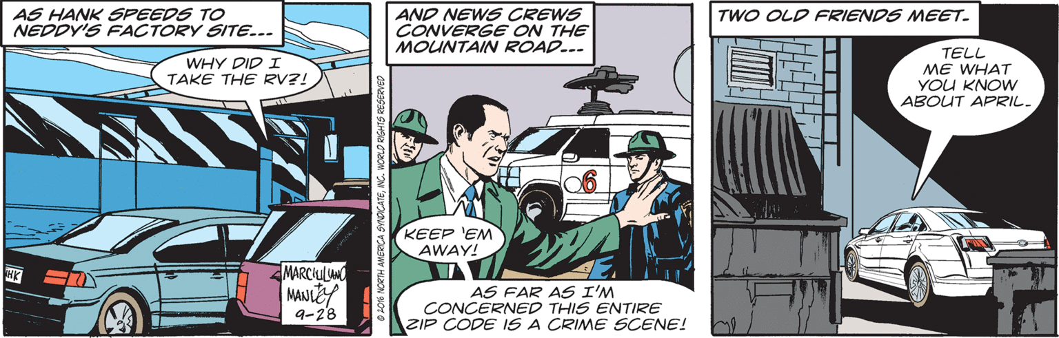 Automotive exterior OCR: AS HANK SPEEDS TO NEDDY'S FACTORY SITE... AND NEWS CREWS CONVERGE ON THE MOUNTAIN ROAD... TWO OLD FRIENDS MEET. TELL ME WHAT YOU KNOW ABOUT APRIL. WHY DID I TAKE THE RV?! KEEP 'EM AWAY! MARCHULUNO AS FAR AS I'M CONCERNED THIS ENTIRE ZIP CODE IS A CRIME SCENE! 9-28 AS HANK SPEEDS TO NEDDY'S FACTORY SITE... AND NEWS CREWS CONVERGE ON THE MOUNTAIN ROAD... TWO OLD FRIENDS MEET. TELL ME WHAT YOU KNOW ABOUT APRIL. WHY DID I TAKE THE RV?! KEEP 'EM AWAY! MARCHULUNO AS FAR AS I'M CONCERNED THIS ENTIRE ZIP CODE IS A CRIME SCENE! 9-28