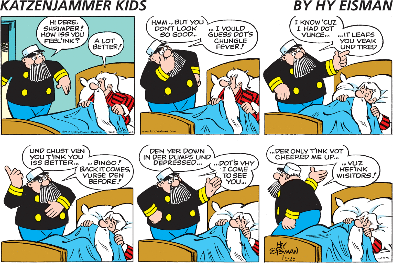Cartoon OCR: ISS DER INSPECTOR STILL SICK IN BED? YAH! VHY DON'T YOU CHEER HIM UP? HI DERESHRIMPER! HOW ISS YOU FEEL'INK? HMM ..BUT YOU DON'T LOOK SO GOOD. . I VOULD GUESS DOT'S CHUNGLE FEVER! I KNOW 'CUZ I HAD DOT VUNCE.. .IT LEAFS YOU VEAK UND TIRED A LOT BETTER S y Kng Faths Syndioe he me sevd www.kongleatures am EFEN KEEP'INK DER EYEBALLS OPEN ISS A BIG CHOB! UND CHUST VEN YOU T'INK YOU isS BETTER. .. BINGO! BACK IT COMESVURSE DEN BEFORE! DEN YER DOWN IN DER DUMPS UND DEPRESSED. ...DOT'S VHY I COME TO SEE YOU. „DER ONLY T'INK VOT CHEERED ME UP. VUZ HEF'INK WISITORS EEMAN 19/25 ISS DER INSPECTOR STILL SICK IN BED? YAH! VHY DON'T YOU CHEER HIM UP? HI DERESHRIMPER! HOW ISS YOU FEEL'INK? HMM ..BUT YOU DON'T LOOK SO GOOD. . I VOULD GUESS DOT'S CHUNGLE FEVER! I KNOW 'CUZ I HAD DOT VUNCE.. .IT LEAFS YOU VEAK UND TIRED A LOT BETTER S y Kng Faths Syndioe he me sevd www.kongleatures am EFEN KEEP'INK DER EYEBALLS OPEN ISS A BIG CHOB! UND CHUST VEN YOU T'INK YOU isS BETTER. .. BINGO! BACK IT COMESVURSE DEN BEFORE! DEN YER DOWN IN DER DUMPS UND DEPRESSED. ...DOT'S VHY I COME TO SEE YOU. „DER ONLY T'INK VOT CHEERED ME UP. VUZ HEF'INK WISITORS EEMAN 19/25