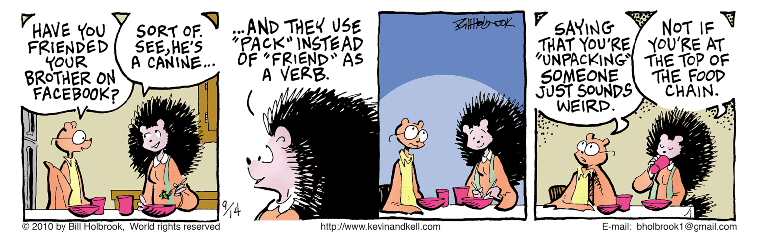 Rectangle OCR: AND THEY USE "PACK" INSTEAD A CAÑINE.. OF "FRIEND AS A VERB. NOT IF HAVE YOU FRIENDED YOUR BROTHER ON FACEBOOK? SAYING THAT YOU'RE/ YOU'RE AT "UNPACKING THE TOP OF SOMEONE JUST SOUNDS WEIRD. SORT OF. SEEHE'S THE FOOD CHAIN. © 2010 by Bill HolbrookWorld rights reserved http://www.kevinandkell.com E-mail: bholbrook1@gmail.com AND THEY USE "PACK" INSTEAD A CAÑINE.. OF "FRIEND AS A VERB. NOT IF HAVE YOU FRIENDED YOUR BROTHER ON FACEBOOK? SAYING THAT YOU'RE/ YOU'RE AT "UNPACKING THE TOP OF SOMEONE JUST SOUNDS WEIRD. SORT OF. SEEHE'S THE FOOD CHAIN. © 2010 by Bill HolbrookWorld rights reserved http://www.kevinandkell.com E-mail: bholbrook1@gmail.com