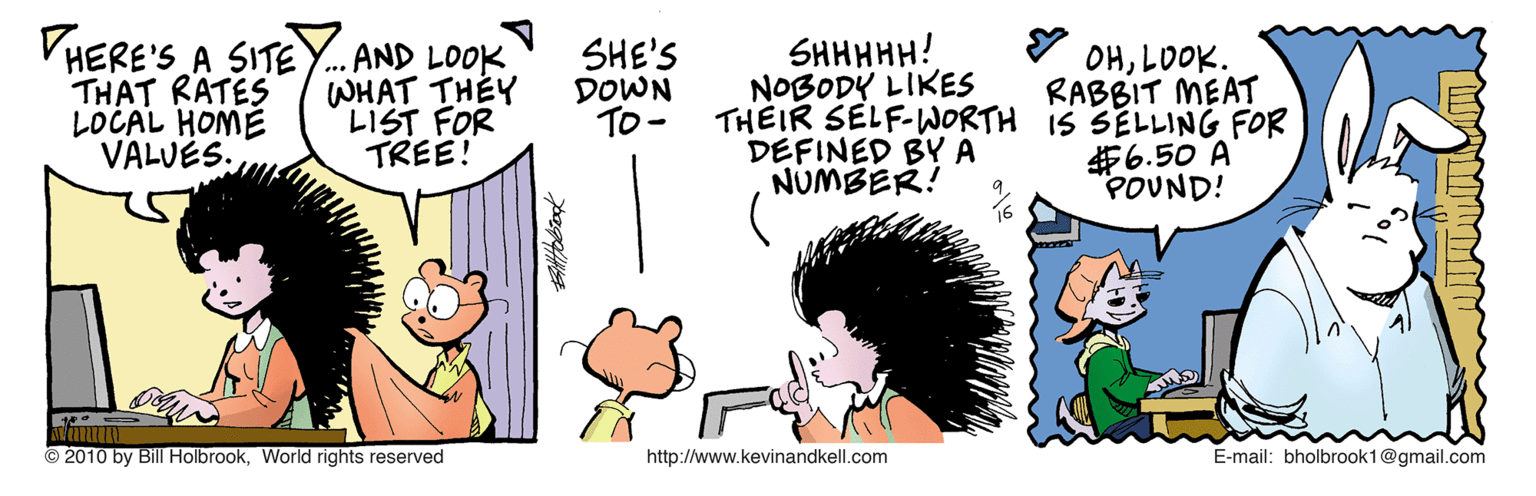Fiction OCR: VHERE'S A SITE THAT RATES LOCAL HOME VALUÉS. . AND LOOK WHAT THEY LIST FOR TREE! SHE'S DOWN To - SHHHHH! NOBODY LIKES THEIR SELF-WORTH IS SELLING FOR DEFINED BY A NUMBER! OHLOOK. RABBIT MEAT #6.50 A POUND! 2010 by Bill HolbrookWorld rights reserved http://www.kevinandkell.com E-mail: bholbrook1@gmail.com VHERE'S A SITE THAT RATES LOCAL HOME VALUÉS. . AND LOOK WHAT THEY LIST FOR TREE! SHE'S DOWN To - SHHHHH! NOBODY LIKES THEIR SELF-WORTH IS SELLING FOR DEFINED BY A NUMBER! OHLOOK. RABBIT MEAT #6.50 A POUND! 2010 by Bill HolbrookWorld rights reserved http://www.kevinandkell.com E-mail: bholbrook1@gmail.com