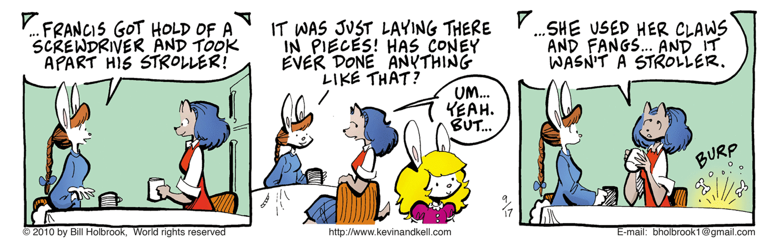 Line OCR: V.FRANCIS GOT HOLD OF A SCREWDRIVER AND TOOK APART HIS STROLLER! IT WAS JUST LAYING THERE IN PIECES! HAS CONEY EVER DONE ANYTHING LIKE THAT? .SHE USED HER CLAWS AND FANGS... AND IT WASN'T A STROLLER. UM.. YEAH. BUT. BURP 2010 by Bill HolbrookWorld rights reserved http://www.kevinandkell.com E-mail: bholbrook 1@gmail.com V.FRANCIS GOT HOLD OF A SCREWDRIVER AND TOOK APART HIS STROLLER! IT WAS JUST LAYING THERE IN PIECES! HAS CONEY EVER DONE ANYTHING LIKE THAT? .SHE USED HER CLAWS AND FANGS... AND IT WASN'T A STROLLER. UM.. YEAH. BUT. BURP 2010 by Bill HolbrookWorld rights reserved http://www.kevinandkell.com E-mail: bholbrook 1@gmail.com