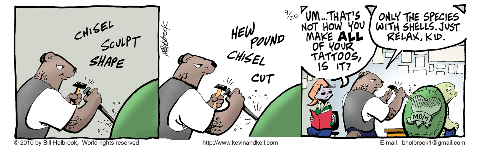 Event OCR: UM.THAT'S NOT HOW YOU WITH SHELLS. JUST MAKE ALL OF YOUR TATTOOSIS IT? ONLY THE SPECIES CHISEL SCULPT SHAPE HEW POUND CHISEL RELAXKID. CUT MOM ??? © 2010 by Bill HolbrookWorld rights reserved http://www.kevinandkell.com E-mail: bholbrook1@gmail.com UM.THAT'S NOT HOW YOU WITH SHELLS. JUST MAKE ALL OF YOUR TATTOOSIS IT? ONLY THE SPECIES CHISEL SCULPT SHAPE HEW POUND CHISEL RELAXKID. CUT MOM ? ? ? © 2010 by Bill HolbrookWorld rights reserved http://www.kevinandkell.com E-mail: bholbrook1@gmail.com