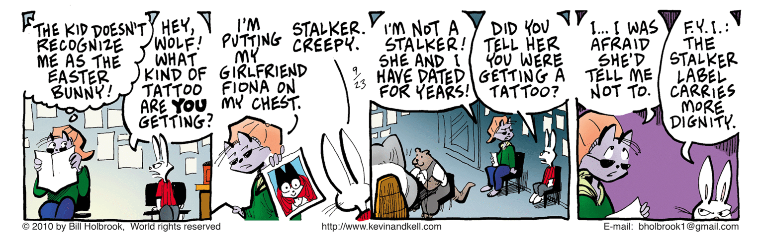 Parallel OCR: THE KID DOESN'TY HEYY I'M WOLF! WHAT KIND OF GIRLFRIEND TATTOO FIDNA ON ARE YOU MY CHEST. GETTING? F.Y.1.:V THE STALKER LABEL CARRIES MORE DIGNITY. V I'M NOT A RECOGNIZE ME AS THE EASTER BUNNY! STALKER. PUTTING CREEPY. MY DID YOU STALKER! TELL HER Kou WERE HAVE DATED GETTING A FOR YEARS! TATTOO? 1.. I WAS AFRAID SHE'D TELL ME NOT TO. SHE AND I © 2010 by Bill HolbrookWorld rights reserved http://www.kevinandkell.com E-mail: bholbrook1@gmail.com THE KID DOESN'TY HEYY I'M WOLF! WHAT KIND OF GIRLFRIEND TATTOO FIDNA ON ARE YOU MY CHEST. GETTING? F.Y.1.:V THE STALKER LABEL CARRIES MORE DIGNITY. V I'M NOT A RECOGNIZE ME AS THE EASTER BUNNY! STALKER. PUTTING CREEPY. MY DID YOU STALKER! TELL HER Kou WERE HAVE DATED GETTING A FOR YEARS! TATTOO? 1.. I WAS AFRAID SHE'D TELL ME NOT TO. SHE AND I © 2010 by Bill HolbrookWorld rights reserved http://www.kevinandkell.com E-mail: bholbrook1@gmail.com