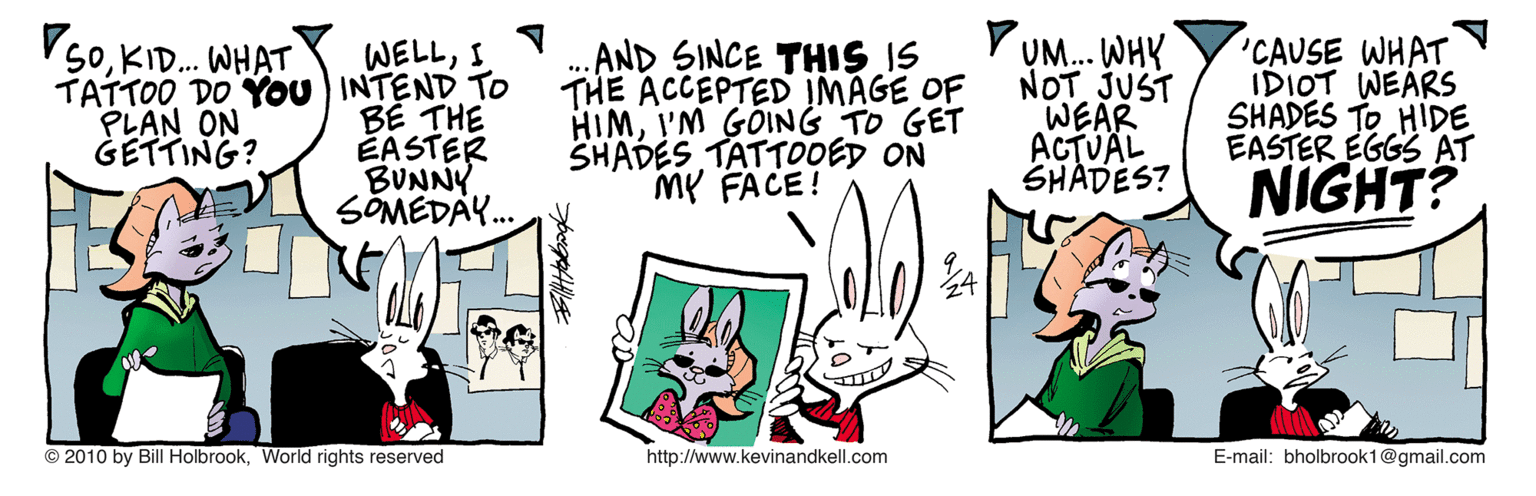 Line art OCR: V50KID. WHAT WELLI TATTOO DO You INTEND TO BE THE ÉASTER BUNNY SOMEDAY. .AND SINCE THIS IS THE ACCEPTED IMAGE OF HIMI'M GOING TO GET SHADES TATTOOED ON MP FACE! UM... WHY NOT JUST WEAR ACTVÄL SHADES? 'CAUSE WHAT IDIOT WEARS SHADES TO HIDE EASTER EGGS AT PLAN ON GETTING? NIGHT? © 2010 by Bill HolbrookWorld rights reserved http://www.kevinandkell.com E-mail: bholbrook1@gmail.com V50KID. WHAT WELLI TATTOO DO You INTEND TO BE THE ÉASTER BUNNY SOMEDAY. .AND SINCE THIS IS THE ACCEPTED IMAGE OF HIMI'M GOING TO GET SHADES TATTOOED ON MP FACE! UM... WHY NOT JUST WEAR ACTVÄL SHADES? 'CAUSE WHAT IDIOT WEARS SHADES TO HIDE EASTER EGGS AT PLAN ON GETTING? NIGHT? © 2010 by Bill HolbrookWorld rights reserved http://www.kevinandkell.com E-mail: bholbrook1@gmail.com