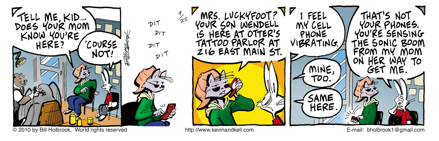 Humour OCR: VTELL MEKID. DOES YOUR MOM KNOW YOU'RE HERE? MRS. LUCKYFOOT? I FEEL YOUR SON WENDELL iS HERE AT OTTER'S TATTOD PARLOR AT VIBRATING. zi6 EAST MAIN ST. THAT'S NOT YOUR PHONES. YOU'RE SENSING THE SONIC B0OOM FROM MY MOM ON HER WAY TO GET ME. DIT MY CELL PHONE DIT "COURSE NOT! DIT DIT MINETOO. SAME HERE. © 2010 by Bill HolbrookWorld rights reserved http://www.kevinandkell.com E-mail: bholbrook1@gmail.com VTELL MEKID. DOES YOUR MOM KNOW YOU'RE HERE? MRS. LUCKYFOOT? I FEEL YOUR SON WENDELL iS HERE AT OTTER'S TATTOD PARLOR AT VIBRATING. zi6 EAST MAIN ST. THAT'S NOT YOUR PHONES. YOU'RE SENSING THE SONIC B0OOM FROM MY MOM ON HER WAY TO GET ME. DIT MY CELL PHONE DIT "COURSE NOT! DIT DIT MINETOO. SAME HERE. © 2010 by Bill HolbrookWorld rights reserved http://www.kevinandkell.com E-mail: bholbrook1@gmail.com
