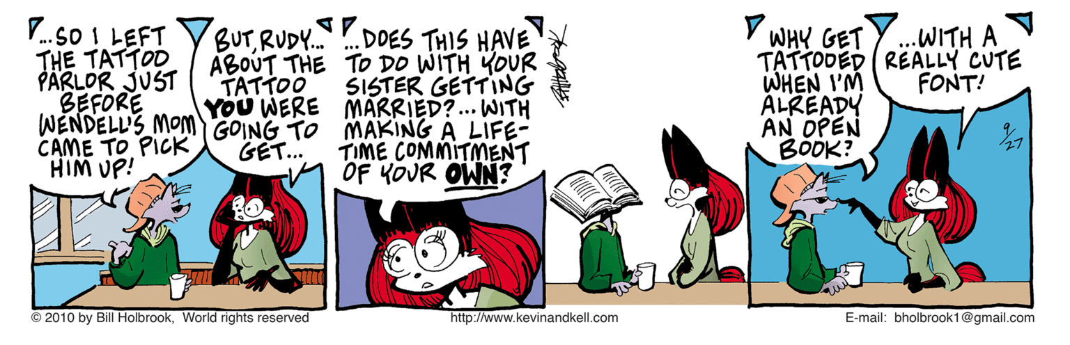 Comics OCR: V.so I LEFT THE TATTOD PÄRLOR JUST BEFORE WENDELL'S MOM GOING TO MAKING A LIFE- CAME TO PICK HIM UP! BUTRUDY. ABOUT THE TO DO WITH YOUR TATTOO YOU WERE MARRIED?.. WITH . DOES THIS HAVE WHY GET TATTODED REALLY CUTE WHEN I'M ALREADY AN OPEN BOÖK? .WITH A SISTER GETTING FONT! TIME COMMITMENT M OF KOUR OWN? GET... 2? © 2010 by Bill HolbrookWorld rights reserved http://www.kevinandkell.com E-mail: bholbrook1@gmail.com V.so I LEFT THE TATTOD PÄRLOR JUST BEFORE WENDELL'S MOM GOING TO MAKING A LIFE- CAME TO PICK HIM UP! BUTRUDY. ABOUT THE TO DO WITH YOUR TATTOO YOU WERE MARRIED?.. WITH . DOES THIS HAVE WHY GET TATTODED REALLY CUTE WHEN I'M ALREADY AN OPEN BOÖK? .WITH A SISTER GETTING FONT! TIME COMMITMENT M OF KOUR OWN? GET... 2 ? © 2010 by Bill HolbrookWorld rights reserved http://www.kevinandkell.com E-mail: bholbrook1@gmail.com