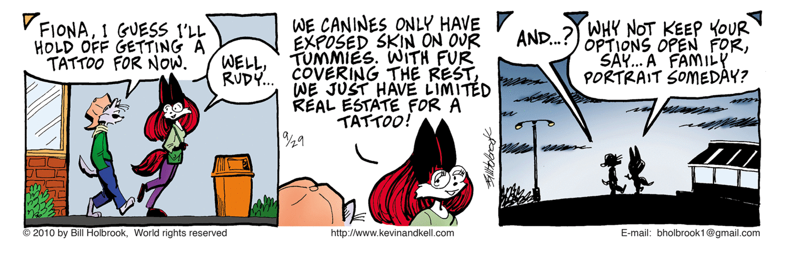 Parallel OCR: WE CANINES ONLY HAVE EXPOSED SKIN ON OUR TUMMIES. WITH FUR COVERING THE RESTWE JUST HAVE LIMITED RÉAL ESTATE FOR A TAT?OO! FIONA1 GUESS I'LL HOLD OFF GETTING A TATTOO FOR NOW. AND.?) WHY NOT KEEP YOUR WELLRUDY... OPTIONS OPEN FORSAY.. A FAMILY PORTRAIT SOMEDAY? 29 © 2010 by Bill HolbrookWorld rights reserved http://www.kevinandkell.com E-mail: bholbrook1@gmail.com WE CANINES ONLY HAVE EXPOSED SKIN ON OUR TUMMIES. WITH FUR COVERING THE RESTWE JUST HAVE LIMITED RÉAL ESTATE FOR A TAT ? OO ! FIONA1 GUESS I'LL HOLD OFF GETTING A TATTOO FOR NOW. AND.?) WHY NOT KEEP YOUR WELLRUDY... OPTIONS OPEN FORSAY.. A FAMILY PORTRAIT SOMEDAY? 29 © 2010 by Bill HolbrookWorld rights reserved http://www.kevinandkell.com E-mail: bholbrook1@gmail.com