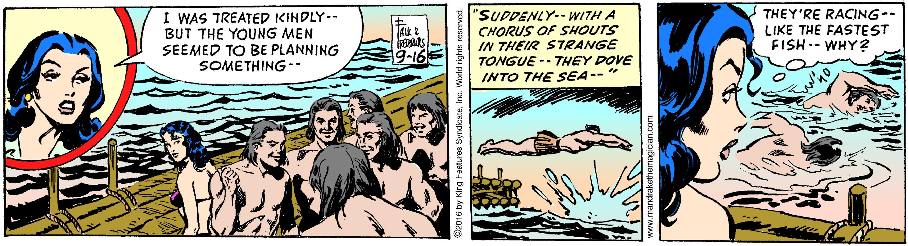 Sharing OCR: I WAS TREATED KINDLY-- BUT THE YOUNG MEN SEEMED TO BE PLANNING SOMETHING-- "SUDDENLY-- WITH A CHORUS OF SHOUTS IN THEIR STRANGE TONGUE -- THEY DOVE INTO THE SEA--" THEY'RE RACING-- LIKE THE FASTEST FISH.- WHY? Ak 9-16 2016 by King Features SyndicateInc. I WAS TREATED KINDLY-- BUT THE YOUNG MEN SEEMED TO BE PLANNING SOMETHING-- "SUDDENLY-- WITH A CHORUS OF SHOUTS IN THEIR STRANGE TONGUE -- THEY DOVE INTO THE SEA--" THEY'RE RACING-- LIKE THE FASTEST FISH.- WHY? Ak 9-16 2016 by King Features Syndicate