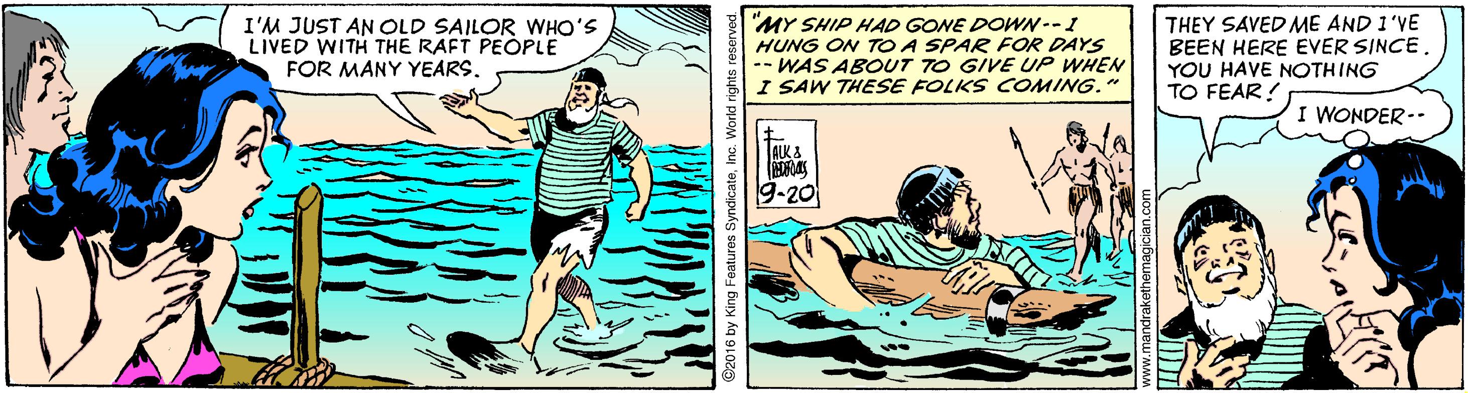 Parallel OCR: I'M JUST AN OLD SAILOR WHO'S LIVED WITH THE RAFT PEOPLE FOR MANY YEARS. MY SHIP HAD GONE DOWN--I HUNG ON TO A SPAR FOR DAYS --WAS ABOUT TO GIVE UP WHEN I SAW THESE FOLKS COMING." THEY SAVED ME AND 1'VE BEEN HERE EVER SINCE. YOU HAVE NOTHING TO FEAR! I WONDER-- ALK & 9-20 I'M JUST AN OLD SAILOR WHO'S LIVED WITH THE RAFT PEOPLE FOR MANY YEARS. MY SHIP HAD GONE DOWN--I HUNG ON TO A SPAR FOR DAYS --WAS ABOUT TO GIVE UP WHEN I SAW THESE FOLKS COMING." THEY SAVED ME AND 1'VE BEEN HERE EVER SINCE. YOU HAVE NOTHING TO FEAR! I WONDER-- ALK & 9-20