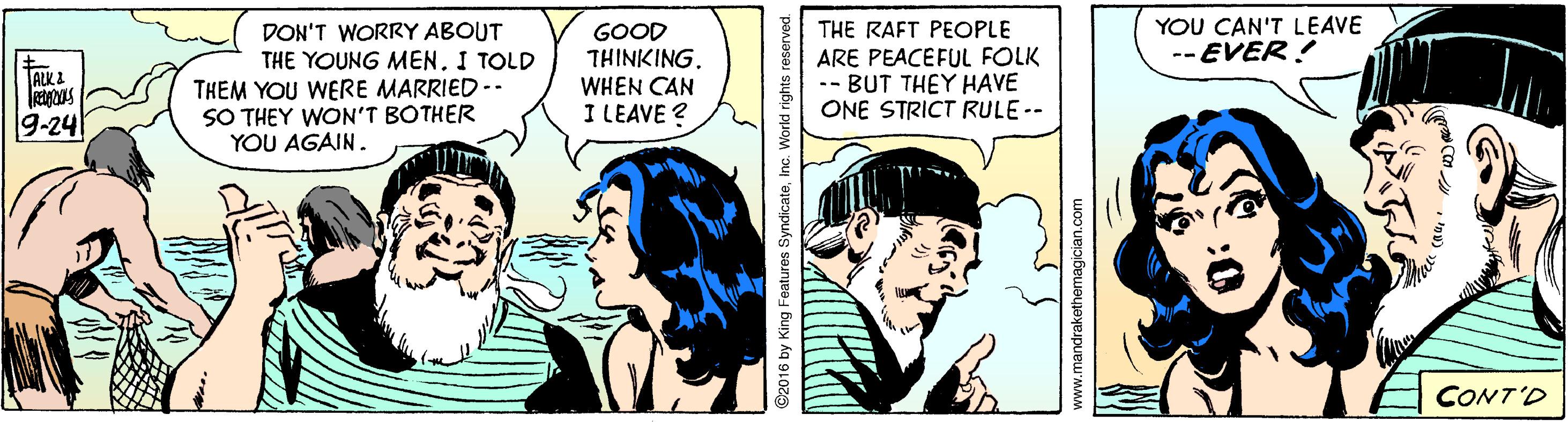 Art OCR: YOU CAN'T LEAVE -- EVER! DON'T WORRY ABOUT THE YOUNG MEN. I TOLD THEM YOU WERE MARRIED -- SO THEY WON'T BOTHER YOU AGAIN. THE RAFT PEOPLE GOOD THINKING. WHEN CAN I LEAVE ? ARE PEACEFUL FOLK -- BUT THEY HAVE ONE STRICT RULE -- ALK 2 9-24 CONT'D ©2016 by King Features SyndicateInc. World ri www.mandrakethemagician.com YOU CAN'T LEAVE -- EVER! DON'T WORRY ABOUT THE YOUNG MEN. I TOLD THEM YOU WERE MARRIED -- SO THEY WON'T BOTHER YOU AGAIN. THE RAFT PEOPLE GOOD THINKING. WHEN CAN I LEAVE ? ARE PEACEFUL FOLK -- BUT THEY HAVE ONE STRICT RULE -- ALK 2 9-24 CONT'D ©2016 by King Features SyndicateInc. World ri www.mandrakethemagician.com