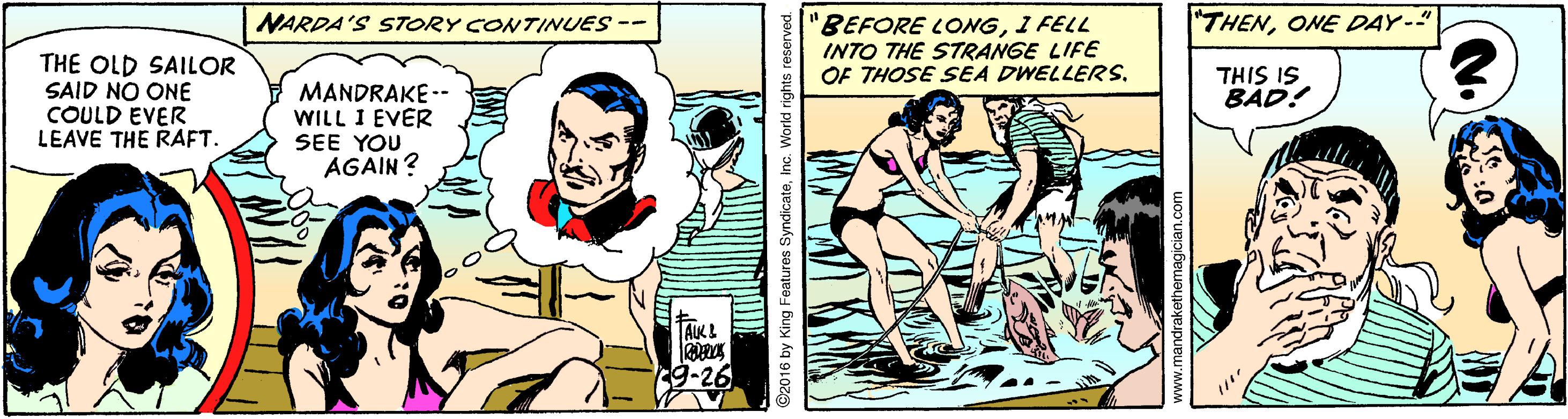 Art OCR: "THENONE DAY-" BEFORE LONG1 FELL INTO THE STRANGE LIFE OF THOSE SEA DWELLERS. NARDA'S STORY CONTINUES -- THE OLD SAILOR SAID NO ONE COULD EVER LEAVE THE RAFT. THIS IS BÁD! MANDRAKE -- WILL I EVER SEE YOU AGAIN? TAKL 2016 by King Features SyndicateInc. World rights reserved. www.mandrakethemagician.com "THENONE DAY-" BEFORE LONG1 FELL INTO THE STRANGE LIFE OF THOSE SEA DWELLERS. NARDA'S STORY CONTINUES -- THE OLD SAILOR SAID NO ONE COULD EVER LEAVE THE RAFT. THIS IS BÁD! MANDRAKE -- WILL I EVER SEE YOU AGAIN? TAKL 2016 by King Features SyndicateInc. World rights reserved. www.mandrakethemagician.com