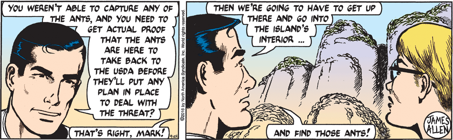 Cartoon OCR: THEN WE'RE GOING TO HAVE TO GET UP THERE AND GO INTO THE ISLAND'S INTERIOR YOU WEREN'T ABLE TO CAPTURE ANY OF 7 THE ANTSAND YOU NEED TO GET ACTUAL PROOF THAT THE ANTS ARE HERE TO TAKE BACK TO THE USDA BEFORE THEY'LL PUT ANY PLAN IN PLACE TO DEAL WITH THE THREAT? JAMES ALLEN THAT'S RIGHTMARK! AND FIND THOSE ANTS! THEN WE'RE GOING TO HAVE TO GET UP THERE AND GO INTO THE ISLAND'S INTERIOR YOU WEREN'T ABLE TO CAPTURE ANY OF 7 THE ANTSAND YOU NEED TO GET ACTUAL PROOF THAT THE ANTS ARE HERE TO TAKE BACK TO THE USDA BEFORE THEY'LL PUT ANY PLAN IN PLACE TO DEAL WITH THE THREAT? JAMES ALLEN THAT'S RIGHTMARK! AND FIND THOSE ANTS!