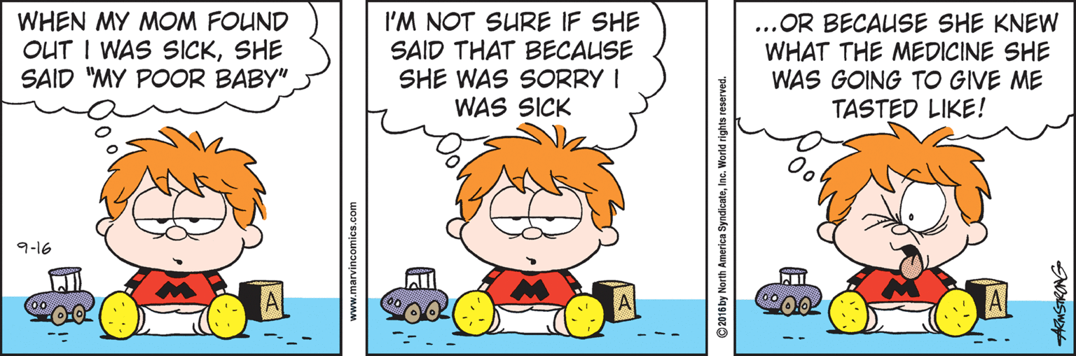 Illustration OCR: WHEN MY MOM FOUND OUT I WAS SICKSHE SAID "MY POOR BABY"I'M NOT SURE IF SHE SAID THAT BECAUSE SHE WAS SORRY I WAS SICK ...OR BECAUSE SHE KNEW WHAT THE MEDICINE SHE WAS GOING TO GIVE ME TASTED LIKE! 9-16 www.marvincomics.com © 2016 by North America SyndicateInc. World rights reserved. ARMSTRONG WHEN MY MOM FOUND OUT I WAS SICKSHE SAID "MY POOR BABY"I'M NOT SURE IF SHE SAID THAT BECAUSE SHE WAS SORRY I WAS SICK ...OR BECAUSE SHE KNEW WHAT THE MEDICINE SHE WAS GOING TO GIVE ME TASTED LIKE! 9-16 www.marvincomics.com © 2016 by North America SyndicateInc. World rights reserved. ARMSTRONG