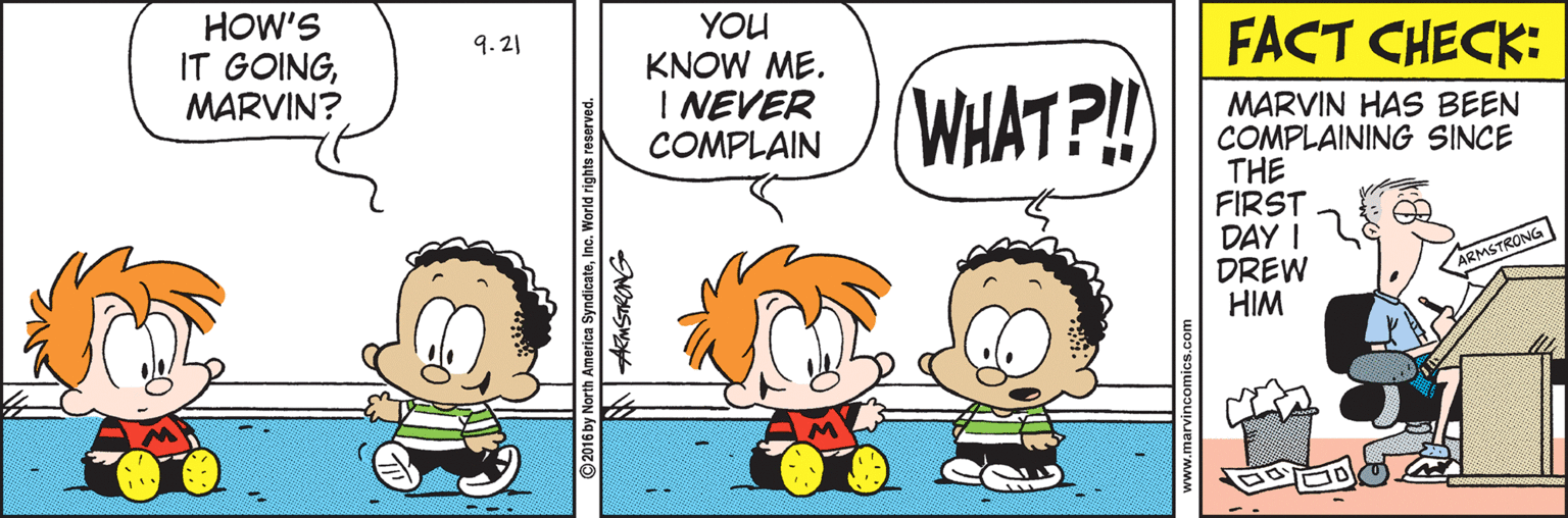 Graphics OCR: HOW'S IT GOINGMARVIN? YOU KNOW ME. I NEVER COMPLAIN 9. 21 FACT CHECK: (WHAT?!! MARVIN HAS BEEN COMPLAINING SINCE THE FIRST DAY I DREW HIM ARMSTRONG 2016 by North America SyndicateInc. World rights reserved. ww.marvincomics.com HOW'S IT GOINGMARVIN? YOU KNOW ME. I NEVER COMPLAIN 9. 21 FACT CHECK: (WHAT?!! MARVIN HAS BEEN COMPLAINING SINCE THE FIRST DAY I DREW HIM ARMSTRONG 2016 by North America SyndicateInc. World rights reserved. ww.marvincomics.com