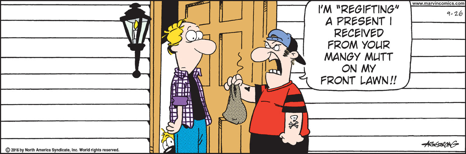 Event OCR: www.marvincomics.com I'M "REGIFTING" A PRESENT I RECEIVED FROM YOUR MANGY MUTT AW NO FRONT LAWN! 9-26 AMSTRONG © 2016 by North America SyndicateIne. World rights reserved. www.marvincomics.com I'M "REGIFTING" A PRESENT I RECEIVED FROM YOUR MANGY MUTT AW NO FRONT LAWN! 9-26 AMSTRONG © 2016 by North America SyndicateIne. World rights reserved.