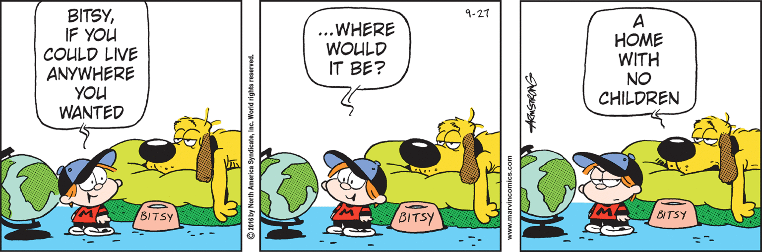 Animation OCR: BITSYIF YOU COULD LIVE ANYWHERE YOU WANTED 9-27 ..WHERE WOULD IT BE? A HOME WITH NO CHILDREN BITSY BITSY BITSY © 2016 by North America SyndicateInc. World rights reserved. www.marvincomics.com NOUSW BITSYIF YOU COULD LIVE ANYWHERE YOU WANTED 9-27 ..WHERE WOULD IT BE? A HOME WITH NO CHILDREN BITSY BITSY BITSY © 2016 by North America SyndicateInc. World rights reserved. www.marvincomics.com NOUSW
