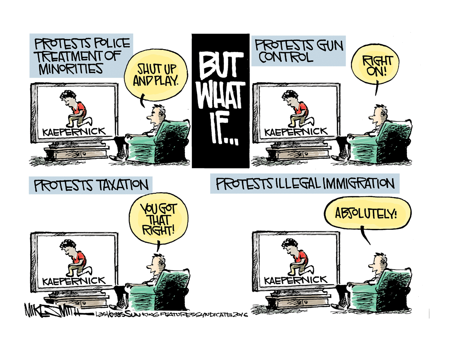 Design OCR: PROTESTS POLICE TREATMENT OF MINORITIES PROTESTS GUN THUT UP BUT CONTROL AND PLAY. RIGHT ON! WHAT KAEPERNICK KAEPERNICK FROTESTS TAXATION FROTESTS ILLEGAL IMMIGRATION YOU GOT THAT RIGHT! ABSOLUTELY! KAEPERNICK KAEPERNICK SUNKNGFEATURESSYNDICATEZI6 PROTESTS POLICE TREATMENT OF MINORITIES PROTESTS GUN THUT UP BUT CONTROL AND PLAY. RIGHT ON! WHAT KAEPERNICK KAEPERNICK FROTESTS TAXATION FROTESTS ILLEGAL IMMIGRATION YOU GOT THAT RIGHT! ABSOLUTELY! KAEPERNICK KAEPERNICK SUNKNGFEATURESSYNDICATEZI6