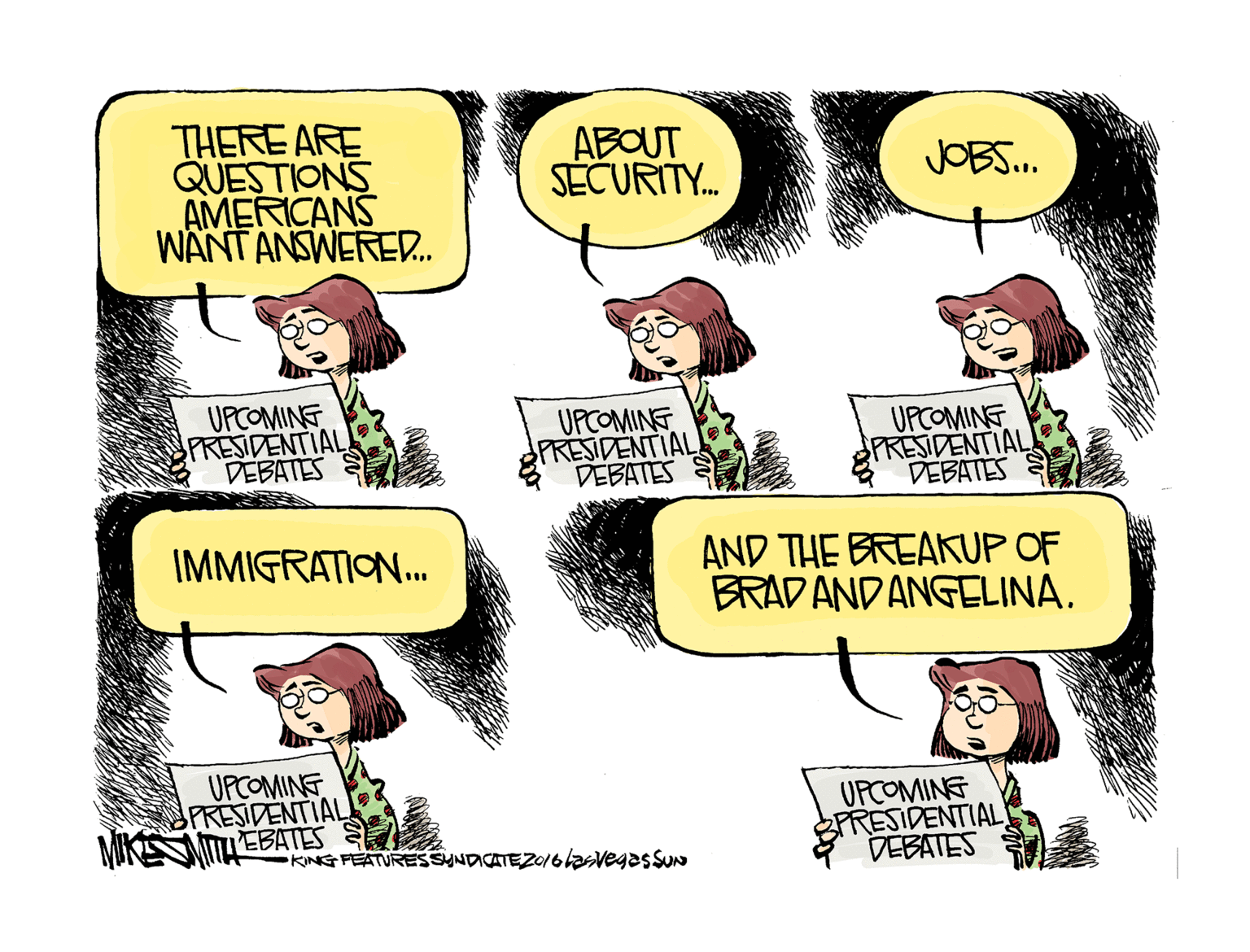 Animated cartoon OCR: THERE ARE QUESTIONS AMERICANS WANT ANSWERE. ABOUT SECURITY. JOBS. UPCOMING PRESIDENTIAL DEBATES UPCOMINE PRESIDENTIAL DEBATES UPCOMING PRESIDENTIAL DEBATES S IMMIGRATION. AND THE BREAKUP OF BRADANDANGELINA. UPCOMINE PRESIDENTIAL MITTLEBATES UPCOMING PRESIDENTIAL DEBATES KING FEATURESSYNDICATEZ0/6lasvegas SUN THERE ARE QUESTIONS AMERICANS WANT ANSWERE. ABOUT SECURITY. JOBS. UPCOMING PRESIDENTIAL DEBATES UPCOMINE PRESIDENTIAL DEBATES UPCOMING PRESIDENTIAL DEBATES S IMMIGRATION. AND THE BREAKUP OF BRADANDANGELINA. UPCOMINE PRESIDENTIAL MITTLEBATES UPCOMING PRESIDENTIAL DEBATES KING FEATURESSYNDICATEZ0/6lasvegas SUN