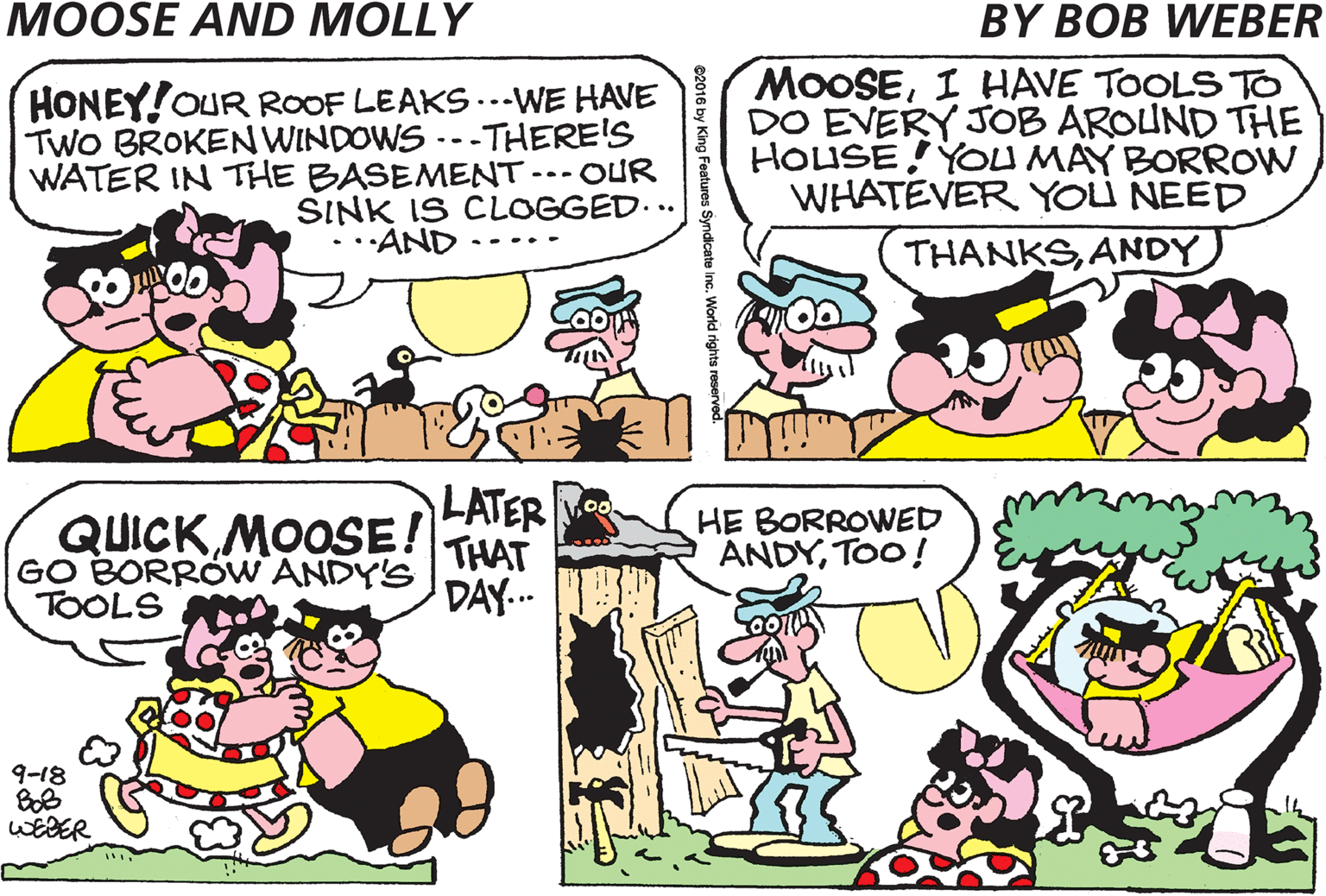 Violet OCR: THE NEIGHBORHOOD IMPROVEMENT COMMITTEE WANTS US TO IMPROVE OUR HOUSE AND PROPERTY HONEY!OUR ROOF LEAKS...WE HAVE TWO BROKEN WINDOWS .--THERE'S WATER IN THE BASEMENT -.-OUR MOOSEI HAVE TOOLS TO DO EVERY JOB AROUND THE HOUSE!YOU MAY BORROW WHATEVER YOLU NEED SINK IS CLOGGED.. ·AND .-. THANKSANDY ? LATER QUICK MOOSE! GO BORRÖW ANDY'S HE BORROWED ANDYTOO! THAT TOOLS DAY... 9-18 WEBER THE NEIGHBORHOOD IMPROVEMENT COMMITTEE WANTS US TO IMPROVE OUR HOUSE AND PROPERTY HONEY!OUR ROOF LEAKS...WE HAVE TWO BROKEN WINDOWS .--THERE'S WATER IN THE BASEMENT -.-OUR MOOSEI HAVE TOOLS TO DO EVERY JOB AROUND THE HOUSE!YOU MAY BORROW WHATEVER YOLU NEED SINK IS CLOGGED.. ·AND .-. THANKSANDY ? LATER QUICK MOOSE! GO BORRÖW ANDY'S HE BORROWED ANDYTOO! THAT TOOLS DAY... 9-18 WEBER