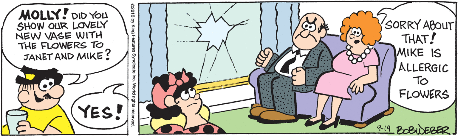 People OCR: MOLLY! DID YOU SHOW OUR LOVELY NEW VASE WITH THE FLOWERS TO JANET AND MIKE? SORRY ABOUT THAT! MIKE IS ALLERGIC TO FLOWERS YES! 9-19 BOBWEBER ©2016 by King Features Syndicate inc. World rights reserved. MOLLY! DID YOU SHOW OUR LOVELY NEW VASE WITH THE FLOWERS TO JANET AND MIKE? SORRY ABOUT THAT! MIKE IS ALLERGIC TO FLOWERS YES! 9-19 BOBWEBER ©2016 by King Features Syndicate inc. World rights reserved.