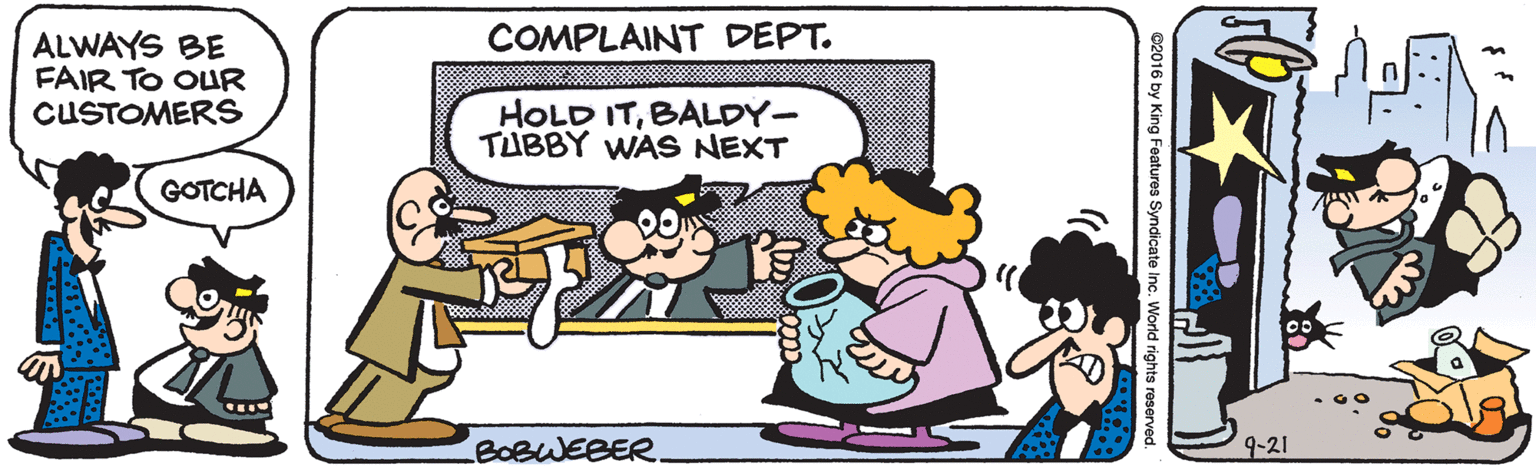 Line OCR: COMPLAINT DEPT. ALWAYS BE FAIR TO OUR CUSTOMERS HOLD ITBALDY- TUBBY WAS NEXT GOTCHA BOBWEBER 9-21 C2016 by King Features Syndicate Inc. World rights reserved. COMPLAINT DEPT. ALWAYS BE FAIR TO OUR CUSTOMERS HOLD ITBALDY- TUBBY WAS NEXT GOTCHA BOBWEBER 9-21 C2016 by King Features Syndicate Inc. World rights reserved.