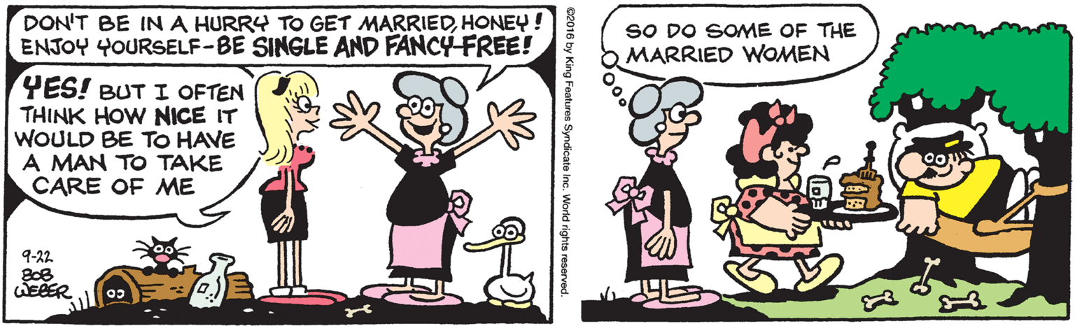 Happy OCR: DON'T BE IN A HURRY TO GET MARRIEDHONEY! ENJOY 4OURSELF-BE SINGLE AND FANCY-FREE! SO DO SOME OF THE MARRIED WOMEN YES! BUT I OFTEN THINK HOW NICE IT WOULD BE TO HAVE A MAN TO TAKE CARE OF ME 9-22 WEBER World rights reserved. DON'T BE IN A HURRY TO GET MARRIEDHONEY! ENJOY 4OURSELF-BE SINGLE AND FANCY-FREE! SO DO SOME OF THE MARRIED WOMEN YES! BUT I OFTEN THINK HOW NICE IT WOULD BE TO HAVE A MAN TO TAKE CARE OF ME 9-22 WEBER World rights reserved.