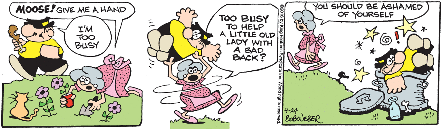 Rectangle OCR: MOOSE! GIVE ME A HAND YOu SHOULD BE ASHAMED OF YOURSELF I'M TOO BUSY TOO BUSY TO HELP A LITTLE OLD LADY WITH A BAD BACK? 9-24 BobuEBER d rights reserved. MOOSE! GIVE ME A HAND YOu SHOULD BE ASHAMED OF YOURSELF I'M TOO BUSY TOO BUSY TO HELP A LITTLE OLD LADY WITH A BAD BACK? 9-24 BobuEBER d rights reserved.