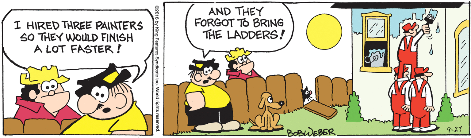 People OCR: I HIRED THREE PAINTERS SO THEY WOULD FINISH A LOT FASTER ! AND THEY FORGOT TO BRING THE LADDERS! BOBWEBER. 9-27 @2016 by King Features Syndicate Inc. World rights reser I HIRED THREE PAINTERS SO THEY WOULD FINISH A LOT FASTER ! AND THEY FORGOT TO BRING THE LADDERS! BOBWEBER. 9-27 @2016 by King Features Syndicate Inc. World rights reser
