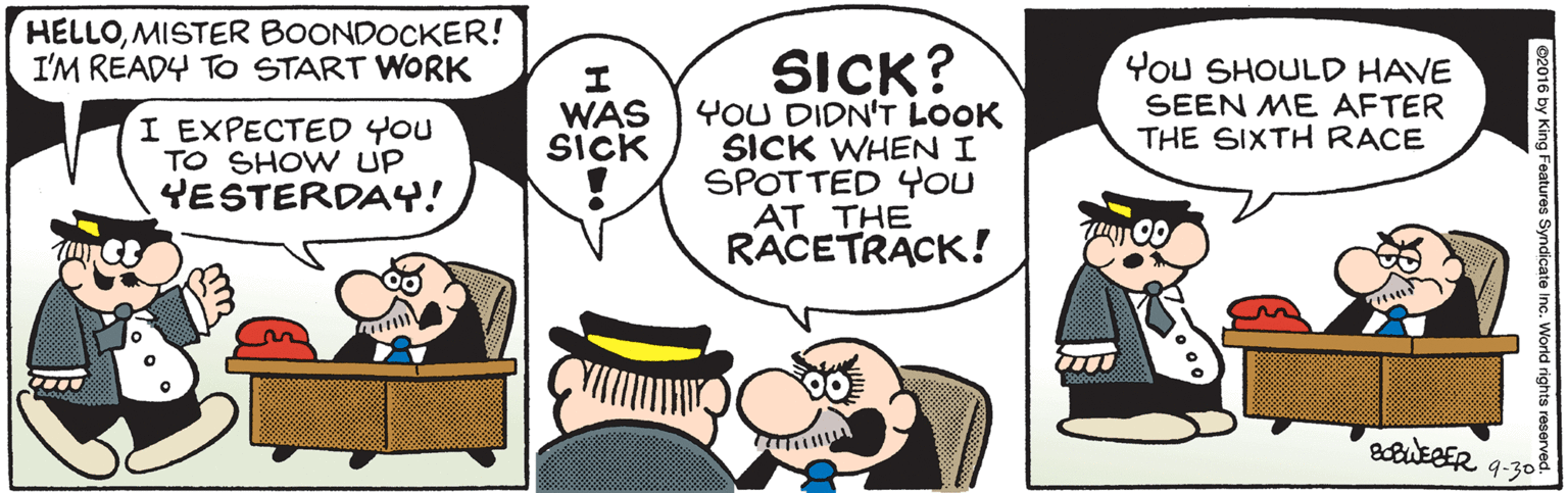 Happy OCR: HELLOMISTER BOONDOCKER! I'M READY TO START WORK SICK? YOU DIDN'T LOOK SICK WHENI SPOTTED YOU AT THE RACETRACK! WAS SICK You SHOULD HAVE SEEN ME AFTER THE SIXTH RACE I EXPECTED YOU TO SHOW UP YESTERDAY! atuEBER 9-30 02016 by King Features Syndicate Inc. Wo HELLOMISTER BOONDOCKER! I'M READY TO START WORK SICK? YOU DIDN'T LOOK SICK WHENI SPOTTED YOU AT THE RACETRACK! WAS SICK You SHOULD HAVE SEEN ME AFTER THE SIXTH RACE I EXPECTED YOU TO SHOW UP YESTERDAY! atuEBER 9-30 02016 by King Features Syndicate Inc. Wo