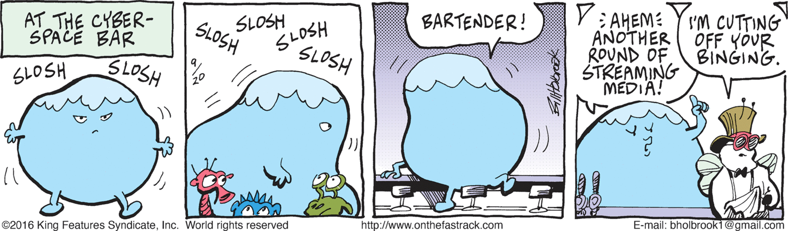 Mammal OCR: V: AHEM: Y I'M CUTTING ANOTHER ROUND OF STREAMING MEDIA! BARTENDER! AT THE CYBER- SPACE BAR SLOSH SLOSH SLOSH OFF YOUR BINGING. SLOSH SLOSH 3LOSH E-mail: bholbrook1@gmail.com http://www.onthefastrack.com ©2016 King Features SyndicateInc. World rights reserved V: AHEM: Y I'M CUTTING ANOTHER ROUND OF STREAMING MEDIA! BARTENDER! AT THE CYBER- SPACE BAR SLOSH SLOSH SLOSH OFF YOUR BINGING. SLOSH SLOSH 3LOSH E-mail: bholbrook1@gmail.com http://www.onthefastrack.com ©2016 King Features SyndicateInc. World rights reserved
