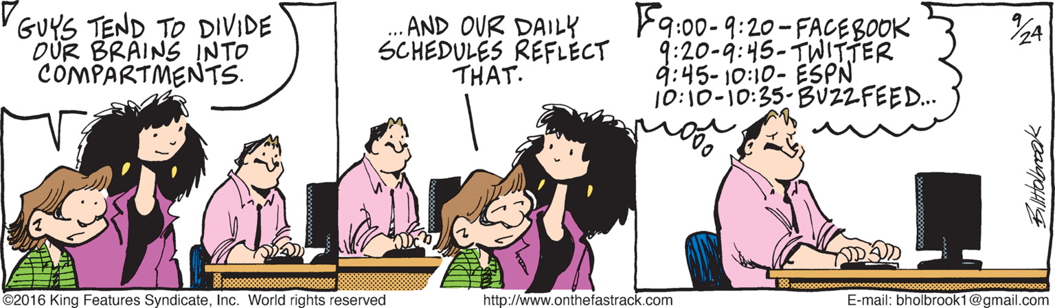 Mammal OCR: GUYS TEND TO DIVIDE DÜR BRAINS INTO COMPARTMENTS. .. AND OUR DAILY SCHEDULES REFLECT THAT. F9:00-9:20-FACEBOOK 9:20-9:45-TWITTER 9:45- 10:10- ESPN 10:10-10:35-BUZZFEED.. ©2016 King Features SyndicateInc. World rights reserved http://www.onthefastrack.com E-mail: bholbrook1@gmail.com Bilttolencak GUYS TEND TO DIVIDE DÜR BRAINS INTO COMPARTMENTS. .. AND OUR DAILY SCHEDULES REFLECT THAT. F9:00-9:20-FACEBOOK 9:20-9:45-TWITTER 9:45- 10:10- ESPN 10:10-10:35-BUZZFEED.. ©2016 King Features SyndicateInc. World rights reserved http://www.onthefastrack.com E-mail: bholbrook1@gmail.com Bilttolencak