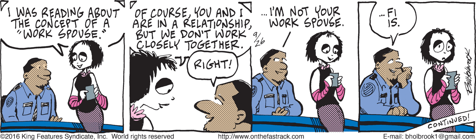 Interaction OCR: THE CONCEPT OF A "WÖRK SPOVSE. I WAS READING ABOUTOF COURSEYOU AND IN. I'M NOT YOUR ARE IN A RELATIONSHIPCLOSELY TOGETHER.26 WORK SPOUSE. RIGHT! CONTINUED! E-mail: bholbrook1@gmail.com ©2016 King Features SyndicateInc. World rights reserved http://www.onthefastrack.com THE CONCEPT OF A "WÖRK SPOVSE. I WAS READING ABOUTOF COURSEYOU AND IN. I'M NOT YOUR ARE IN A RELATIONSHIPBUT WE DON'T WORK 9CLOSELY TOGETHER.26 WORK SPOUSE. RIGHT! CONTINUED! E-mail: bholbrook1@gmail.com ©2016 King Features SyndicateInc. World rights reserved http://www.onthefastrack.com