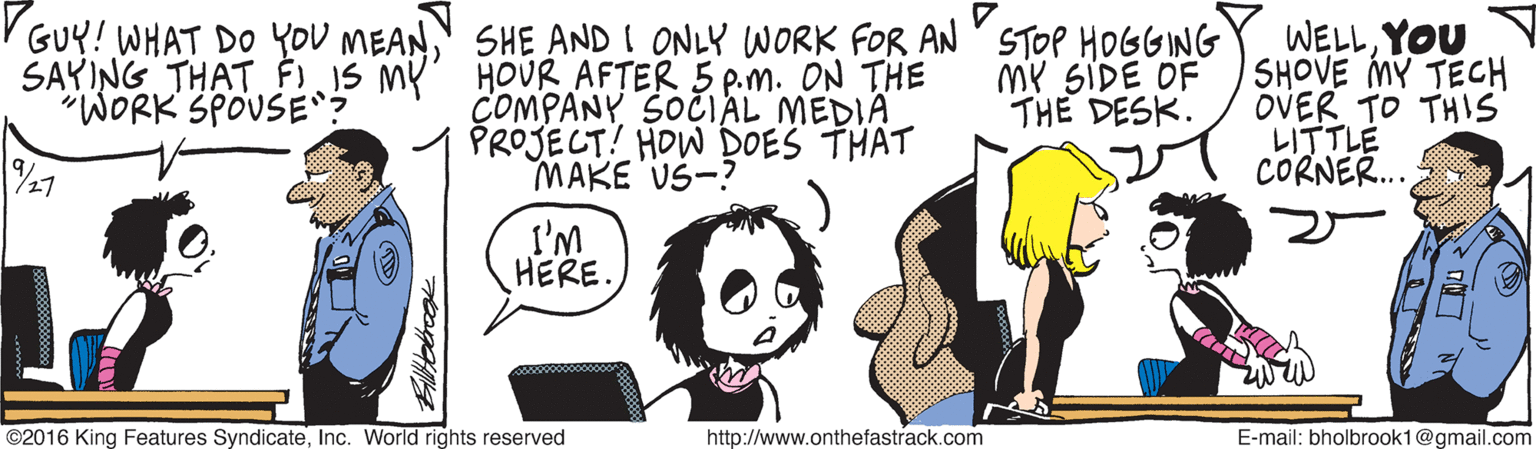 Illustration OCR: GUY! WHAT DO YOU MEANSHE AND! ONLY WORK FOR AN STOP HOGGING WELLYOU SHOVE MY TECH OVER TO THIS LITTLE CORNER.. SAYING THAT FI IS MY HOUR AFTER 5 p.m. ON THE "WORK SPOUSE MY SIDE OF THE DESK. COMPANY SOCIAL MEDIA PROJECT! HOW DOES THAT MAKE US-? 27 I'M HERE. ©2016 King Features SyndicateInc. World rights reserved http://www.onthefastrack.com E-mail: bholbrook1@gmail.com GUY! WHAT DO YOU MEANSHE AND! ONLY WORK FOR AN STOP HOGGING WELLYOU SHOVE MY TECH OVER TO THIS LITTLE CORNER.. SAYING THAT FI IS MY HOUR AFTER 5 p.m. ON THE "WORK SPOUSE MY SIDE OF THE DESK. COMPANY SOCIAL MEDIA PROJECT! HOW DOES THAT MAKE US-? 27 I'M HERE. ©2016 King Features SyndicateInc. World rights reserved http://www.onthefastrack.com E-mail: bholbrook1@gmail.com
