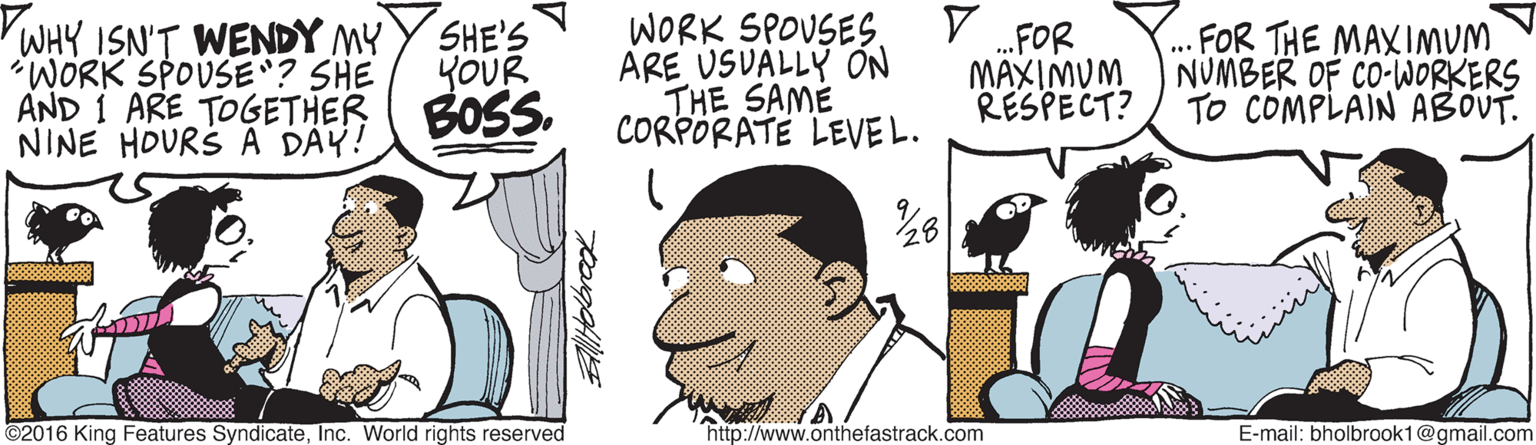 Graphics OCR: VWHY ISN'T WENDY MY "WORK SPOUSE? SHE AND 1 ARE TOGETHER NINE HOURS A DAY! SHE'S YOUR BOSS. WORK SPOUSES. ARE USVALLY ON THE SAME CORPORATE LEVEL. FOR THE MAXIMUM FOR MAXIMUM NUMBER OF CO-WORKERS RESPECT? TO COMPLAIN ABOUT. 28Inc. World rights reserved "http://www.onthefastrack.com E-mail: bholbrook1@gmail.com VWHY ISN'T WENDY MY "WORK SPOUSE? SHE AND 1 ARE TOGETHER NINE HOURS A DAY! SHE'S YOUR BOSS. WORK SPOUSES. ARE USVALLY ON THE SAME CORPORATE LEVEL. FOR THE MAXIMUM FOR MAXIMUM NUMBER OF CO-WORKERS RESPECT? TO COMPLAIN ABOUT. 28©2016 King Features SyndicateInc. World rights reserved "http://www.onthefastrack.com E-mail: bholbrook1@gmail.com