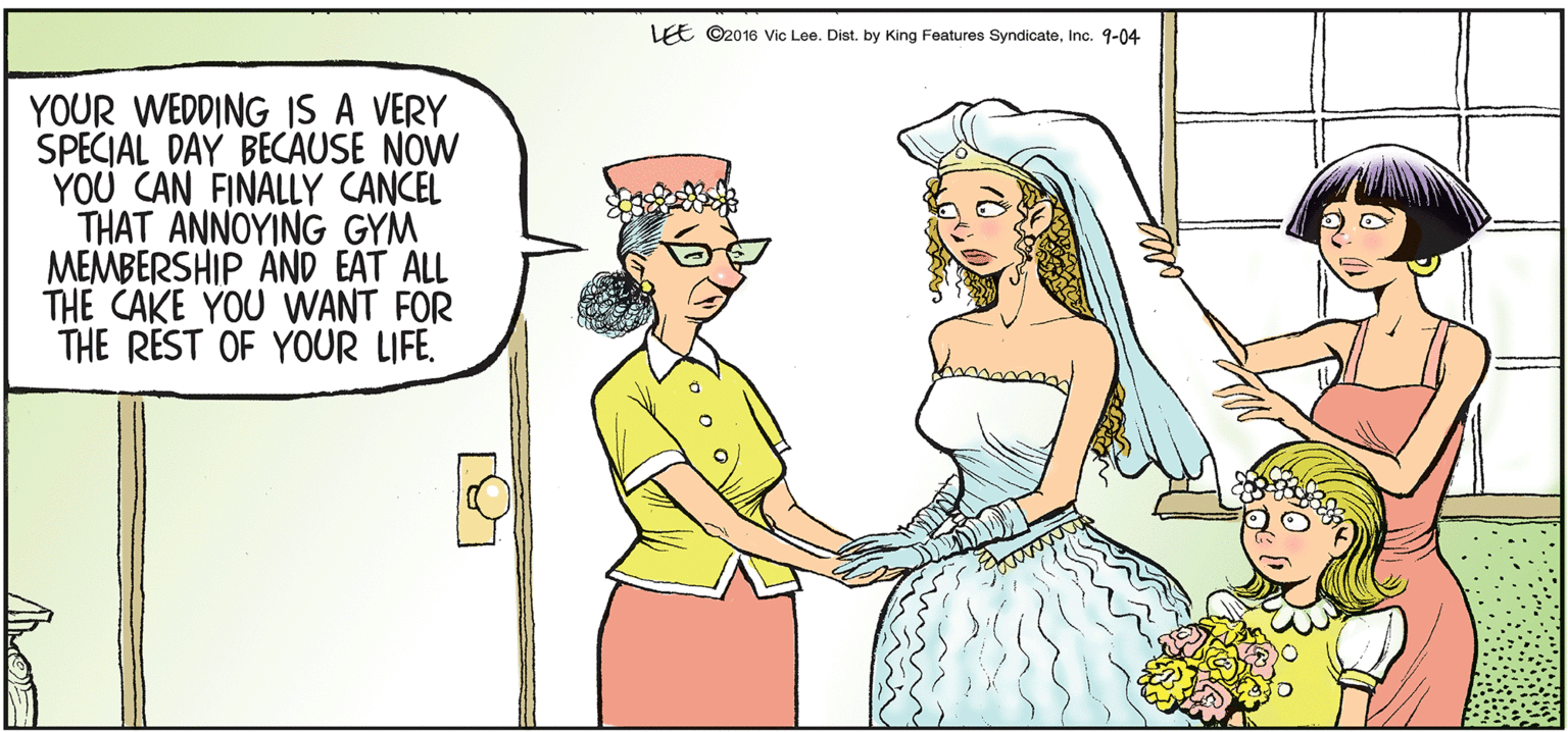 Illustration OCR: LEE ©2016 Vic Lee. Dist. by King Features SyndicateInc. 9-04 YOUR WEDDING IS A VERY SPECIAL DAY BECAUSE NOW YOU CAN FINALLY CANCEL THAT ANNOYING GYM MEMBERSHIP ÄND EAT ALL THE CAKE YOU WANT FOR THE REST OF YOUR LIFE. LEE ©2016 Vic Lee. Dist. by King Features SyndicateInc. 9-04 YOUR WEDDING IS A VERY SPECIAL DAY BECAUSE NOW YOU CAN FINALLY CANCEL THAT ANNOYING GYM MEMBERSHIP ÄND EAT ALL THE CAKE YOU WANT FOR THE REST OF YOUR LIFE.