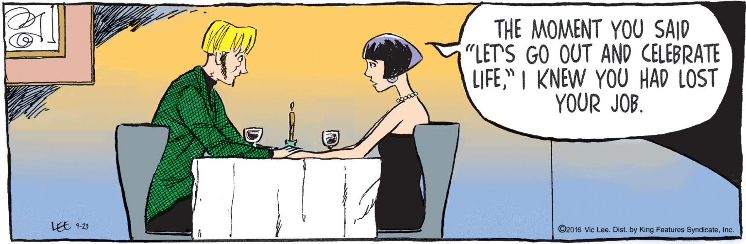Comics OCR: EE ©2016 Vic Lee. Dist. by King Features SyndicateInc. 9-23 THE MOMENT YOU SAID "LET'S GO OUT AND CELEBRATE LIFE" I KNEW YOU HAD LOST YOUR JOB. EE ©2016 Vic Lee. Dist. by King Features SyndicateInc. 9-23 THE MOMENT YOU SAID "LET'S GO OUT AND CELEBRATE LIFE" I KNEW YOU HAD LOST YOUR JOB.