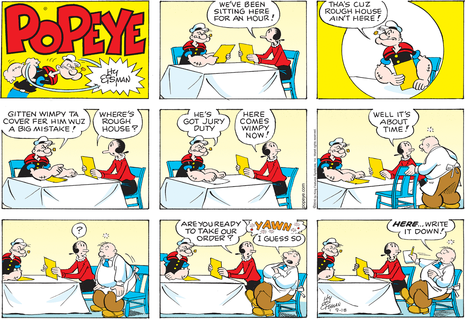 Mammal OCR: POPEYE WE'VE BEEN SITTING HERE FOR AN HOUR! THA'S CUZ ROUGH HOUSE AIN'T HERE! Hy GITTEN WIMPY TA COVER FER HIM WUZ A BIG MISTAKE ! WHERE'S ROUGH HOUSE ? HE'S GOT JURY DUTY HERE COMES WIMPY NOW! WELL IT'S ABOUT TIME! :: ARE YOU READY TO TAKE OUR ORDER ? YAWN HERE... WRITE IT DOWN? (1 GUESS SO ESMAN wi9-18 POPEYE WE'VE BEEN SITTING HERE FOR AN HOUR! THA'S CUZ ROUGH HOUSE AIN'T HERE! Hy GITTEN WIMPY TA COVER FER HIM WUZ A BIG MISTAKE ! WHERE'S ROUGH HOUSE ? HE'S GOT JURY DUTY HERE COMES WIMPY NOW! WELL IT'S ABOUT TIME! :: ARE YOU READY TO TAKE OUR ORDER ? YAWN HERE... WRITE IT DOWN? (1 GUESS SO ESMAN wi9-18