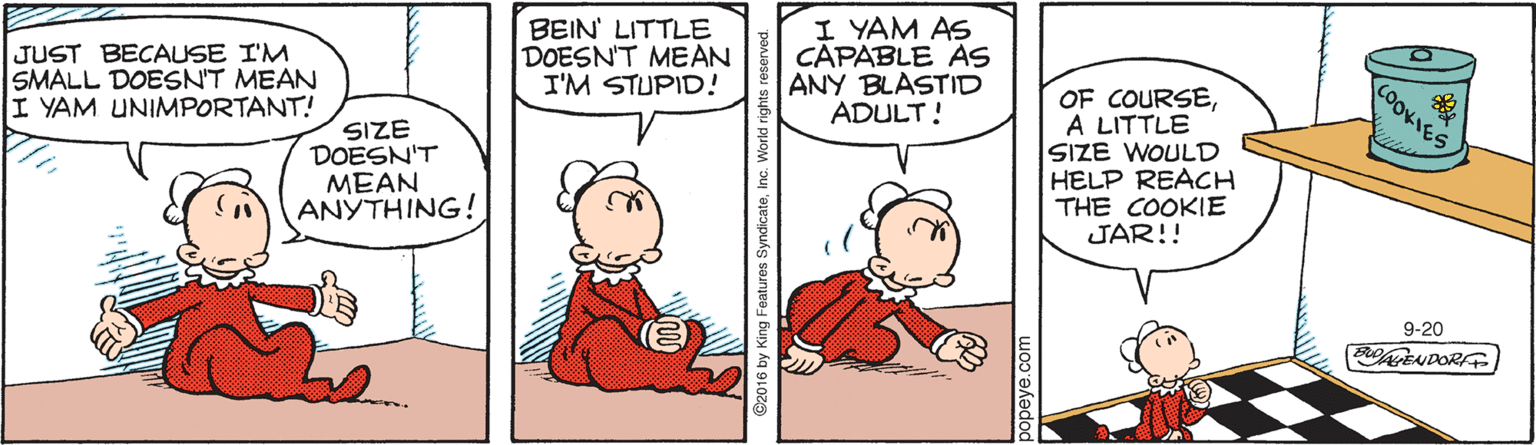Drawing OCR: JUST BECAUSE I'M SMALL DOESN'T MEAN I YAM UNIMPORTANT! BEIN' LITTLE DOESNT MEAN I'M STUPID! I YAM AS CAPABLE AS ANY BLASTID ADULT! COOKIES OF COURSEA LITTLE SIZE DOESN'T MEAN ANYTHING! SIZE WOULD HELP REACH THE COOKIE JAR!! 9-20 EN DOR popeye.com JUST BECAUSE I'M SMALL DOESN'T MEAN I YAM UNIMPORTANT! BEIN' LITTLE DOESNT MEAN I'M STUPID! I YAM AS CAPABLE AS ANY BLASTID ADULT! COOKIES OF COURSEA LITTLE SIZE DOESN'T MEAN ANYTHING! SIZE WOULD HELP REACH THE COOKIE JAR!! 9-20 EN DOR popeye.com