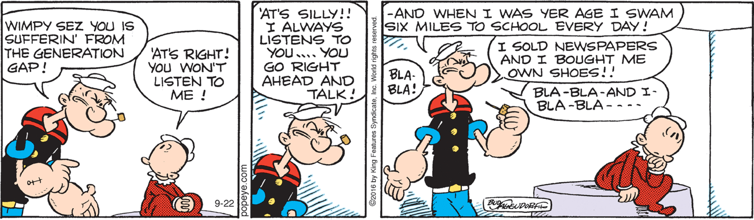 Parallel OCR: -AND WHEN I WAS YER AGE I SWAM SIX MILES TO SCHOOL EVERY DAY! WIMPY SEZ YOU IS SUFFERIN' FROM THE GENERATION GAP! 'AT'S SILLY!! I ALWAYS LISTENS TO YOU.... YOU GO RIGHT AHEAD AND TALK! 'AT'S RIGHT! YOU WON'T LISTEN TO ?? ! I SOLD NEWSPAPERS AND I BOUGHT ME OWN SHOES!! BLA- BLA! BLA -BLA-AND I- BLA -BLA - -- ort 9-22 -AND WHEN I WAS YER AGE I SWAM SIX MILES TO SCHOOL EVERY DAY! WIMPY SEZ YOU IS SUFFERIN' FROM THE GENERATION GAP! 'AT'S SILLY!! I ALWAYS LISTENS TO YOU.... YOU GO RIGHT AHEAD AND TALK! 'AT'S RIGHT! YOU WON'T LISTEN TO ?? ! I SOLD NEWSPAPERS AND I BOUGHT ME OWN SHOES!! BLA- BLA! BLA -BLA-AND I- BLA -BLA - -- ort 9-22
