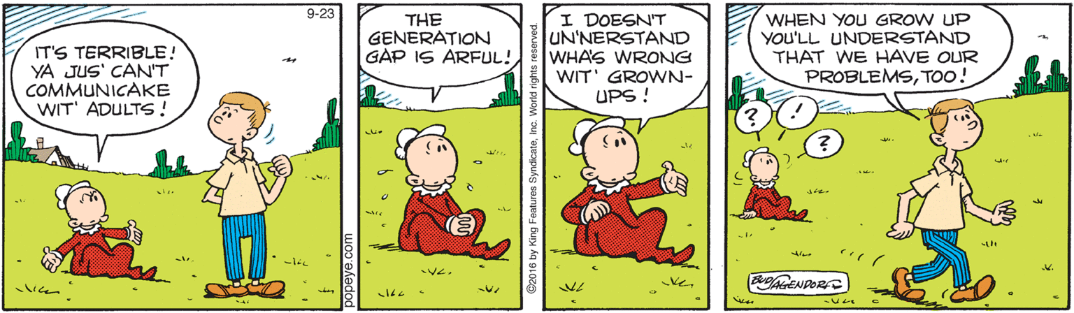 Art OCR: 9-23 IT'S TERRIBLE! YA JUS' CAN'T COMMUNICAKE WIT' ADULTS! THE GENERATION GAP IS ARFUL! I DOESN'T UN'NERSTAND WHA'S WRONG WIT' GROWN- UPS ! WHEN YOU GROW UP YOU'LL UNDERSTAND THAT WE HAVE OUR PROBLEMSTOO! then Ve. keBAGENDOR lien 9-23 IT'S TERRIBLE! YA JUS' CAN'T COMMUNICAKE WIT' ADULTS! THE GENERATION GAP IS ARFUL! I DOESN'T UN'NERSTAND WHA'S WRONG WIT' GROWN- UPS ! WHEN YOU GROW UP YOU'LL UNDERSTAND THAT WE HAVE OUR PROBLEMSTOO! then Ve. keBAGENDOR lien