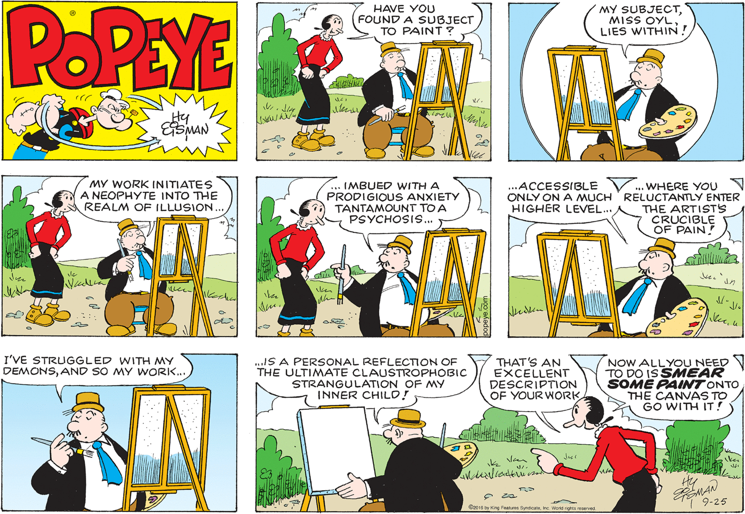Parallel OCR: POPEYE HAVE YOU FOUND A SUBJECT TO PAINT ? MY SUBJECTMISS OYL LIES WITHIN! Hy MY WORK INITIATES A NEOPHYTE INTO THE REALM OF ILLUSION.. IMBUED WITH A PRODIGIOUS ANXIETY TANTAMOUNT TO A PSYCHOSIS... ... WHERE YOU N ONLY ON A MUCH RELUCTANTLY ENTER THE ARTISTS CRUCIBLE OF PAIN! ...ACCESSIBLE HIGHER LEVEL.. le un I'VE STRUGGLED WITH MY ..IS A PERSONAL REFLECTION OE. THE ULTIMATE CLAUSTROPHOBIC STRANGULATION OF MY INNER CHILD! THAT'S AN EXCELLENT DESCRIPTION OF YOUR WORK NOW ALLYOU NEED TO DO IS SMEAR SOME PAINT ONTO THE CANVAS TO GO WITH IT! DEMONSAND SO MY WORK.. k Van 9-25 C2016 ty King Features SyndicaneInc. Word rpts reserved POPEYE HAVE YOU FOUND A SUBJECT TO PAINT ? MY SUBJECTMISS OYL LIES WITHIN! Hy MY WORK INITIATES A NEOPHYTE INTO THE REALM OF ILLUSION.. IMBUED WITH A PRODIGIOUS ANXIETY TANTAMOUNT TO A PSYCHOSIS... ... WHERE YOU N ONLY ON A MUCH RELUCTANTLY ENTER THE ARTISTS CRUCIBLE OF PAIN! ...ACCESSIBLE HIGHER LEVEL.. le un I'VE STRUGGLED WITH MY ..IS A PERSONAL REFLECTION OE. THE ULTIMATE CLAUSTROPHOBIC STRANGULATION OF MY INNER CHILD! THAT'S AN EXCELLENT DESCRIPTION OF YOUR WORK NOW ALLYOU NEED TO DO IS SMEAR SOME PAINT ONTO THE CANVAS TO GO WITH IT! DEMONSAND SO MY WORK.. k Van 9-25 C2016 ty King Features SyndicaneInc. Word rpts reserved