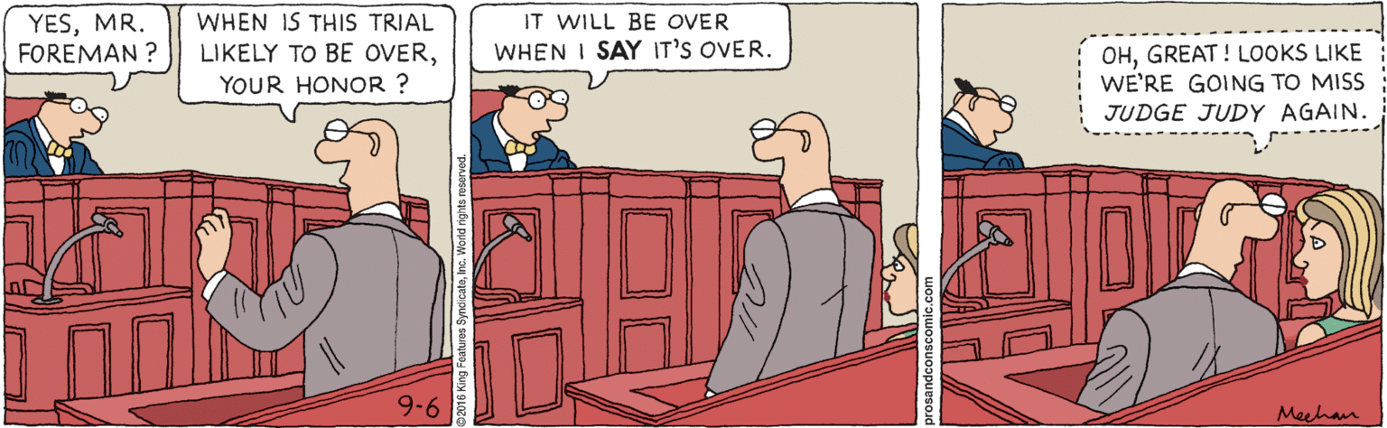 Illustration OCR: YESMR. FOREMAN ? WHEN IS THIS TRIAL IT WILL BE OVER OHGREAT ! LOOKS LIKE WE'RE GOING TO MISS JUDGE JUDY AGAIN. LIKELY TO BE OVERWHEN I SAY IT'S OVER. YOUR HONOR ? 9-6 Meehan YESMR. FOREMAN ? WHEN IS THIS TRIAL IT WILL BE OVER OHGREAT ! LOOKS LIKE WE'RE GOING TO MISS JUDGE JUDY AGAIN. LIKELY TO BE OVERWHEN I SAY IT'S OVER. YOUR HONOR ? 9-6 Meehan